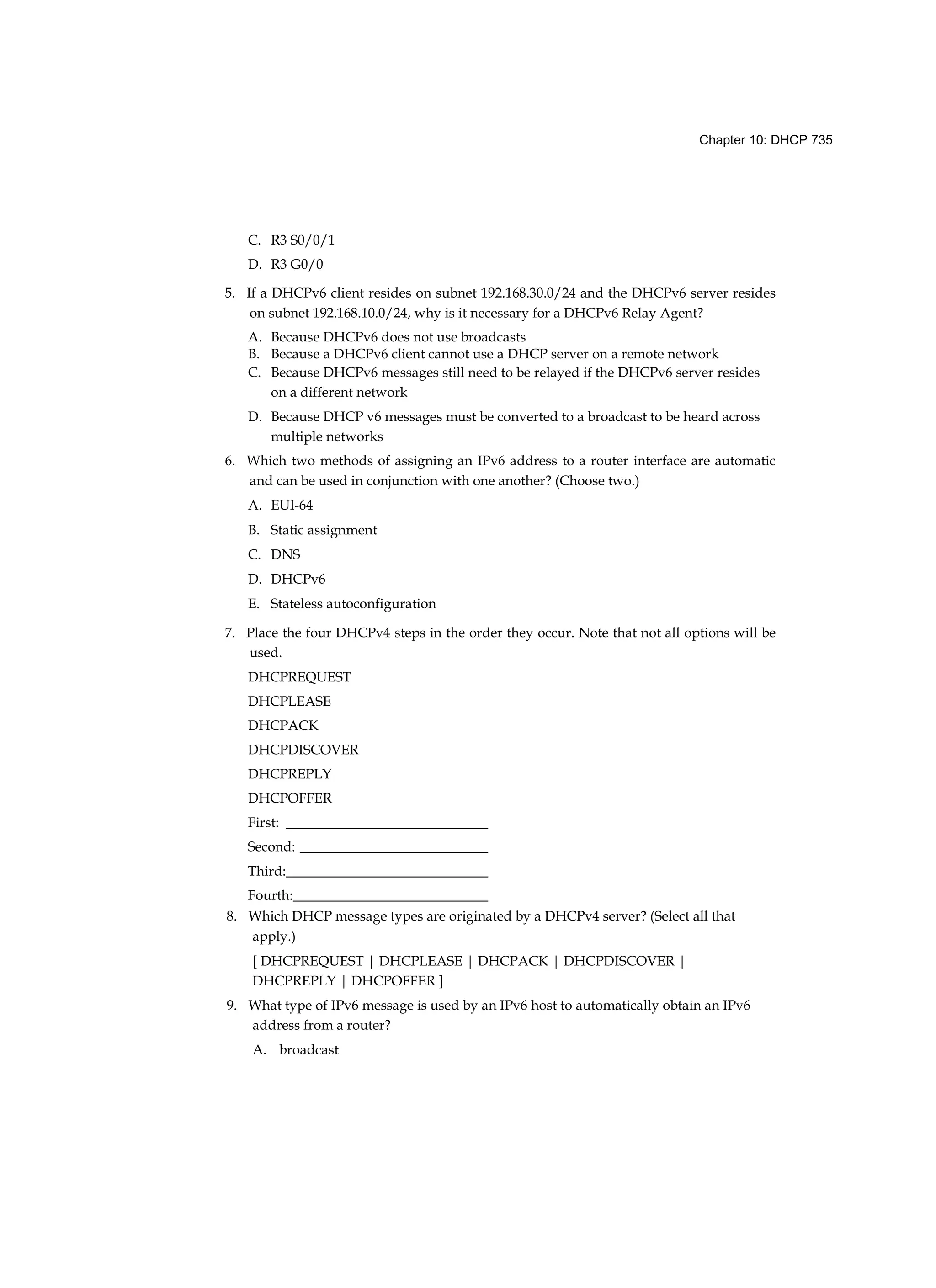 Chapter 10: DHCP 735
C. R3 S0/0/1
D. R3 G0/0
5. If a DHCPv6 client resides on subnet 192.168.30.0/24 and the DHCPv6 server resides
on subnet 192.168.10.0/24, why is it necessary for a DHCPv6 Relay Agent?
A. Because DHCPv6 does not use broadcasts
B. Because a DHCPv6 client cannot use a DHCP server on a remote network
C. Because DHCPv6 messages still need to be relayed if the DHCPv6 server resides
on a different network
D. Because DHCP v6 messages must be converted to a broadcast to be heard across
multiple networks
6. Which two methods of assigning an IPv6 address to a router interface are automatic
and can be used in conjunction with one another? (Choose two.)
A. EUI-64
B. Static assignment
C. DNS
D. DHCPv6
E. Stateless autoconfiguration
7. Place the four DHCPv4 steps in the order they occur. Note that not all options will be
used.
DHCPREQUEST
DHCPLEASE
DHCPACK
DHCPDISCOVER
DHCPREPLY
DHCPOFFER
First: _____________________________
Second: ___________________________
Third:_____________________________
Fourth:____________________________
8. Which DHCP message types are originated by a DHCPv4 server? (Select all that
apply.)
[ DHCPREQUEST | DHCPLEASE | DHCPACK | DHCPDISCOVER |
DHCPREPLY | DHCPOFFER ]
9. What type of IPv6 message is used by an IPv6 host to automatically obtain an IPv6
address from a router?
A. broadcast
 