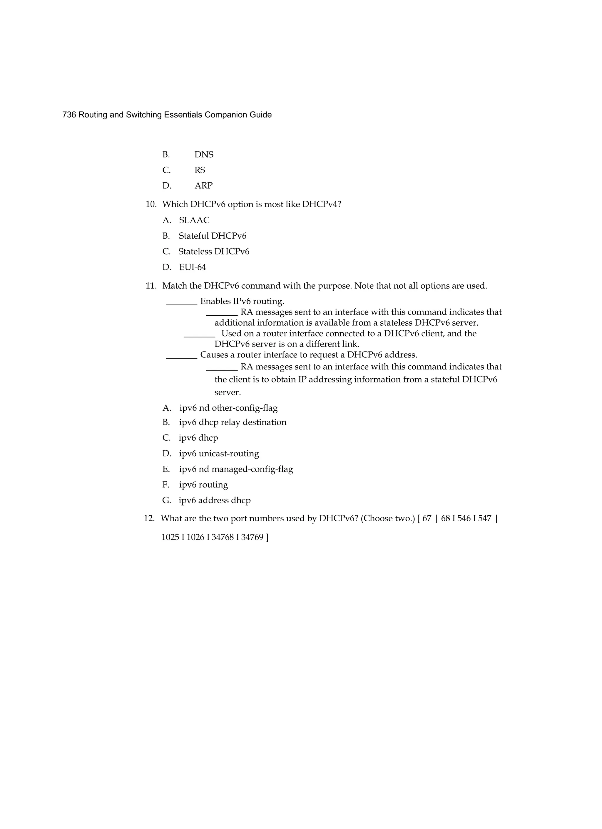 736 Routing and Switching Essentials Companion Guide
B. DNS
C. RS
D. ARP
10. Which DHCPv6 option is most like DHCPv4?
A. SLAAC
B. Stateful DHCPv6
C. Stateless DHCPv6
D. EUI-64
11. Match the DHCPv6 command with the purpose. Note that not all options are used.
_______ Enables IPv6 routing.
_______ RA messages sent to an interface with this command indicates that
additional information is available from a stateless DHCPv6 server.
_______ Used on a router interface connected to a DHCPv6 client, and the
DHCPv6 server is on a different link.
_______ Causes a router interface to request a DHCPv6 address.
_______ RA messages sent to an interface with this command indicates that
the client is to obtain IP addressing information from a stateful DHCPv6
server.
A. ipv6 nd other-config-flag
B. ipv6 dhcp relay destination
C. ipv6 dhcp
D. ipv6 unicast-routing
E. ipv6 nd managed-config-flag
F. ipv6 routing
G. ipv6 address dhcp
12. What are the two port numbers used by DHCPv6? (Choose two.) [ 67 | 68 I 546 I 547 |
1025 I 1026 I 34768 I 34769 ]
 
