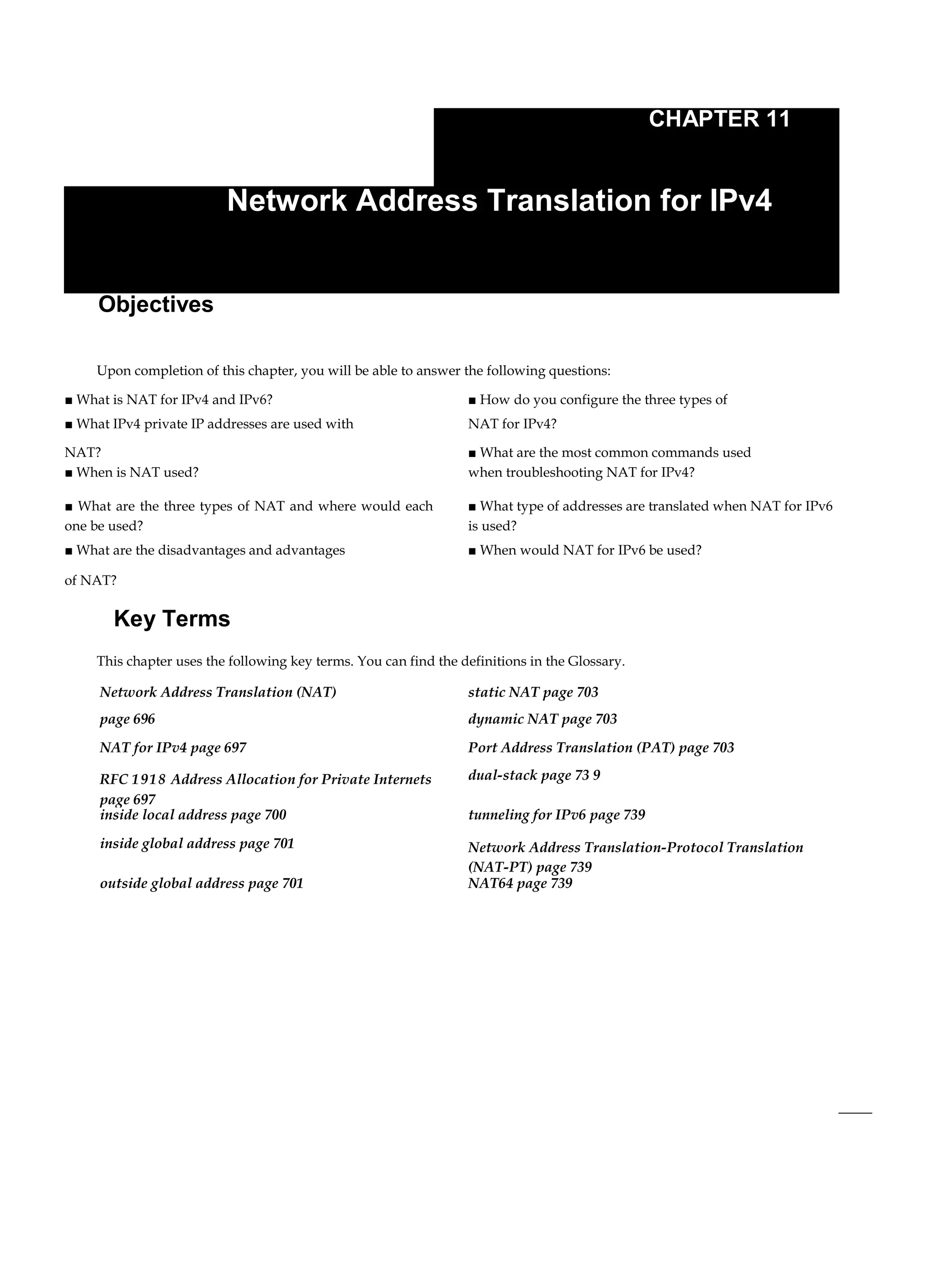 CHAPTER 11
Network Address Translation for IPv4
Objectives
Upon completion of this chapter, you will be able to answer the following questions:
■ What is NAT for IPv4 and IPv6? ■ How do you configure the three types of
■ What IPv4 private IP addresses are used with NAT for IPv4?
NAT? ■ What are the most common commands used
■ When is NAT used? when troubleshooting NAT for IPv4?
■ What are the three types of NAT and where would each
one be used?
■ What type of addresses are translated when NAT for IPv6
is used?
■ What are the disadvantages and advantages ■ When would NAT for IPv6 be used?
of NAT?
Key Terms
This chapter uses the following key terms. You can find the definitions in the Glossary.
Network Address Translation (NAT) static NAT page 703
page 696 dynamic NAT page 703
NAT for IPv4 page 697 Port Address Translation (PAT) page 703
RFC 1918 Address Allocation for Private Internets
page 697
dual-stack page 73 9
inside local address page 700 tunneling for IPv6 page 739
inside global address page 701 Network Address Translation-Protocol Translation
(NAT-PT) page 739
outside global address page 701 NAT64 page 739
 