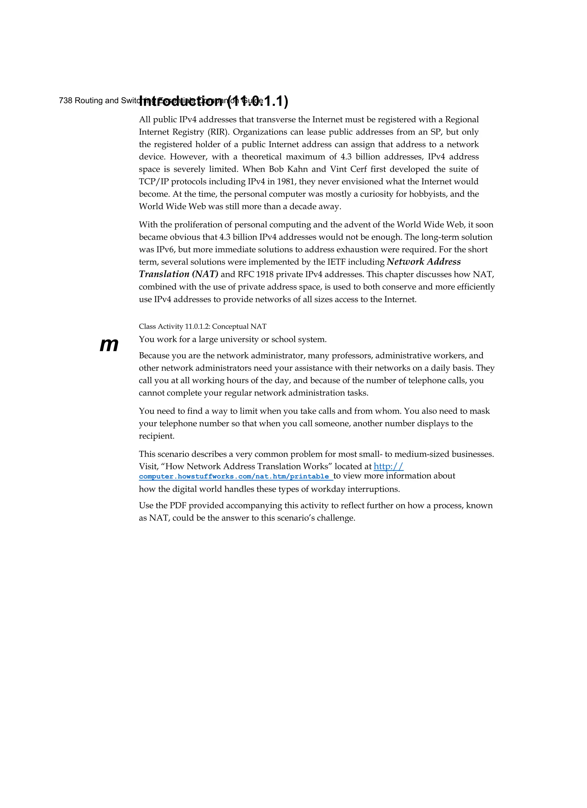 738 Routing and Switching Essentials Companion Guide
m
Introduction (11.0.1.1)
All public IPv4 addresses that transverse the Internet must be registered with a Regional
Internet Registry (RIR). Organizations can lease public addresses from an SP, but only
the registered holder of a public Internet address can assign that address to a network
device. However, with a theoretical maximum of 4.3 billion addresses, IPv4 address
space is severely limited. When Bob Kahn and Vint Cerf first developed the suite of
TCP/IP protocols including IPv4 in 1981, they never envisioned what the Internet would
become. At the time, the personal computer was mostly a curiosity for hobbyists, and the
World Wide Web was still more than a decade away.
With the proliferation of personal computing and the advent of the World Wide Web, it soon
became obvious that 4.3 billion IPv4 addresses would not be enough. The long-term solution
was IPv6, but more immediate solutions to address exhaustion were required. For the short
term, several solutions were implemented by the IETF including Network Address
Translation (NAT) and RFC 1918 private IPv4 addresses. This chapter discusses how NAT,
combined with the use of private address space, is used to both conserve and more efficiently
use IPv4 addresses to provide networks of all sizes access to the Internet.
Class Activity 11.0.1.2: Conceptual NAT
You work for a large university or school system.
Because you are the network administrator, many professors, administrative workers, and
other network administrators need your assistance with their networks on a daily basis. They
call you at all working hours of the day, and because of the number of telephone calls, you
cannot complete your regular network administration tasks.
You need to find a way to limit when you take calls and from whom. You also need to mask
your telephone number so that when you call someone, another number displays to the
recipient.
This scenario describes a very common problem for most small- to medium-sized businesses.
Visit, “How Network Address Translation Works” located at http://
computer.howstuffworks.com/nat.htm/printable to view more information about
how the digital world handles these types of workday interruptions.
Use the PDF provided accompanying this activity to reflect further on how a process, known
as NAT, could be the answer to this scenario’s challenge.
 