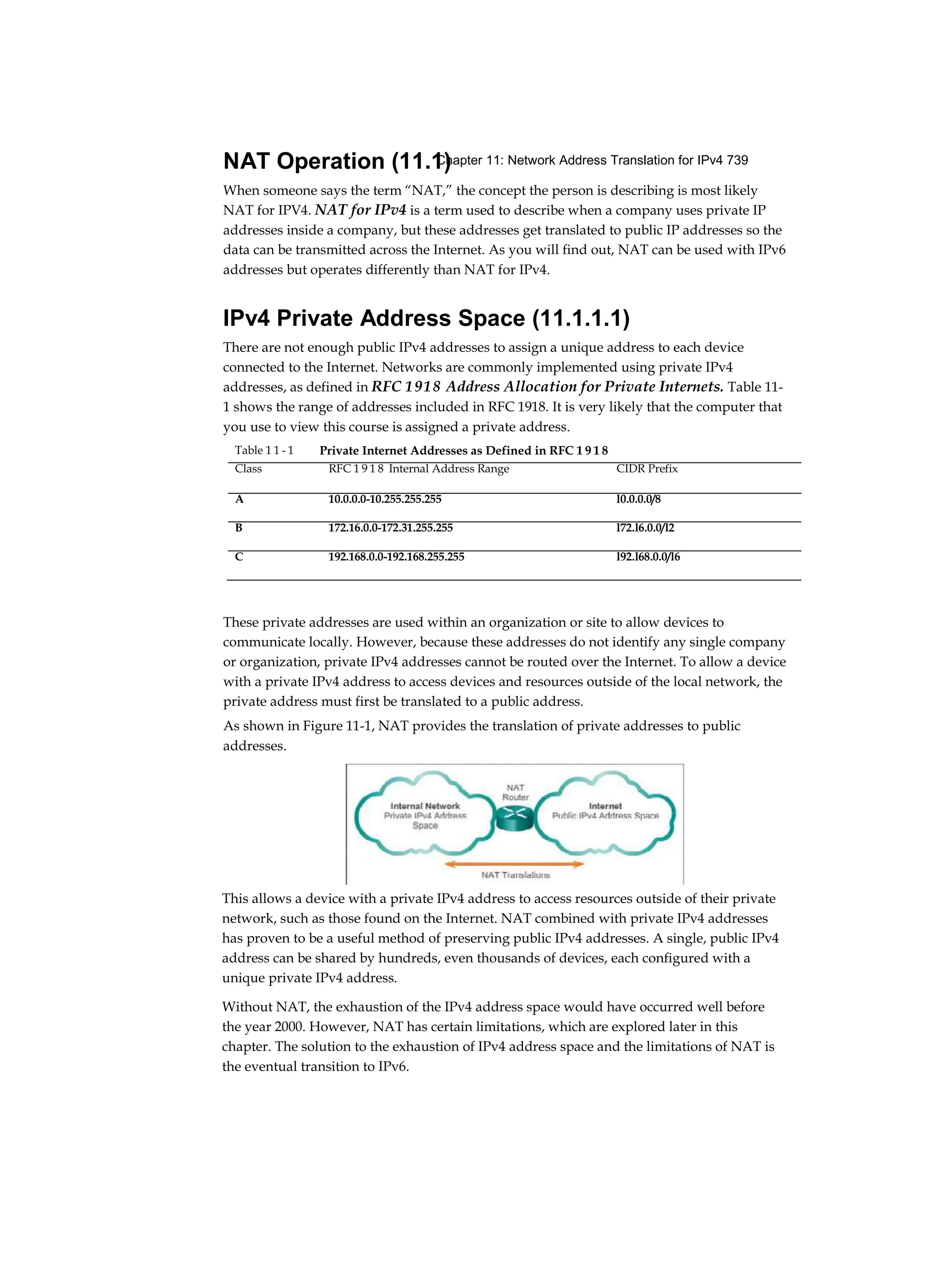 Chapter 11: Network Address Translation for IPv4 739
NAT Operation (11.1)
When someone says the term “NAT,” the concept the person is describing is most likely
NAT for IPV4. NAT for IPv4 is a term used to describe when a company uses private IP
addresses inside a company, but these addresses get translated to public IP addresses so the
data can be transmitted across the Internet. As you will find out, NAT can be used with IPv6
addresses but operates differently than NAT for IPv4.
IPv4 Private Address Space (11.1.1.1)
There are not enough public IPv4 addresses to assign a unique address to each device
connected to the Internet. Networks are commonly implemented using private IPv4
addresses, as defined in RFC 1918 Address Allocation for Private Internets. Table 11-
1 shows the range of addresses included in RFC 1918. It is very likely that the computer that
you use to view this course is assigned a private address.
These private addresses are used within an organization or site to allow devices to
communicate locally. However, because these addresses do not identify any single company
or organization, private IPv4 addresses cannot be routed over the Internet. To allow a device
with a private IPv4 address to access devices and resources outside of the local network, the
private address must first be translated to a public address.
As shown in Figure 11-1, NAT provides the translation of private addresses to public
addresses.
This allows a device with a private IPv4 address to access resources outside of their private
network, such as those found on the Internet. NAT combined with private IPv4 addresses
has proven to be a useful method of preserving public IPv4 addresses. A single, public IPv4
address can be shared by hundreds, even thousands of devices, each configured with a
unique private IPv4 address.
Without NAT, the exhaustion of the IPv4 address space would have occurred well before
the year 2000. However, NAT has certain limitations, which are explored later in this
chapter. The solution to the exhaustion of IPv4 address space and the limitations of NAT is
the eventual transition to IPv6.
Table 1 1 - 1 Private Internet Addresses as Defined in RFC 1 9 1 8
Class RFC 1 9 1 8 Internal Address Range CIDR Prefix
A 10.0.0.0-10.255.255.255 l0.0.0.0/8
B 172.16.0.0-172.31.255.255 l72.l6.0.0/l2
C 192.168.0.0-192.168.255.255 l92.l68.0.0/l6
 