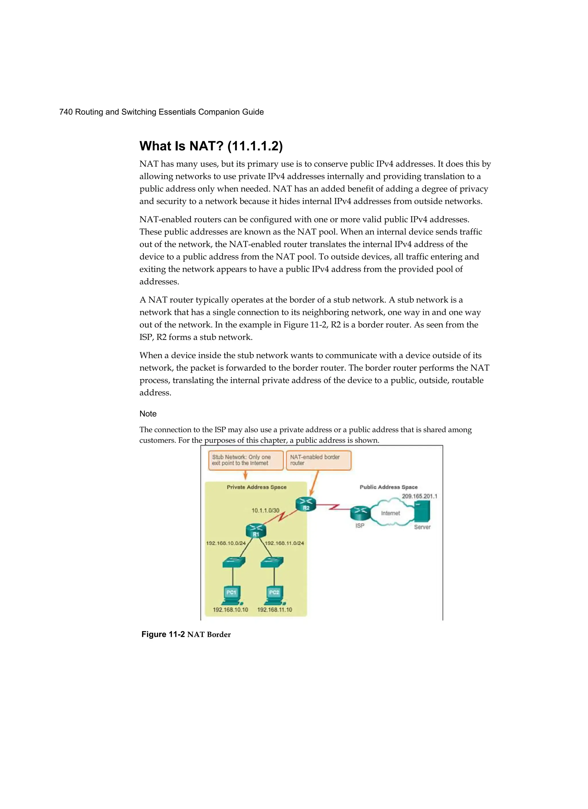 740 Routing and Switching Essentials Companion Guide
What Is NAT? (11.1.1.2)
NAT has many uses, but its primary use is to conserve public IPv4 addresses. It does this by
allowing networks to use private IPv4 addresses internally and providing translation to a
public address only when needed. NAT has an added benefit of adding a degree of privacy
and security to a network because it hides internal IPv4 addresses from outside networks.
NAT-enabled routers can be configured with one or more valid public IPv4 addresses.
These public addresses are known as the NAT pool. When an internal device sends traffic
out of the network, the NAT-enabled router translates the internal IPv4 address of the
device to a public address from the NAT pool. To outside devices, all traffic entering and
exiting the network appears to have a public IPv4 address from the provided pool of
addresses.
A NAT router typically operates at the border of a stub network. A stub network is a
network that has a single connection to its neighboring network, one way in and one way
out of the network. In the example in Figure 11-2, R2 is a border router. As seen from the
ISP, R2 forms a stub network.
When a device inside the stub network wants to communicate with a device outside of its
network, the packet is forwarded to the border router. The border router performs the NAT
process, translating the internal private address of the device to a public, outside, routable
address.
Note
The connection to the ISP may also use a private address or a public address that is shared among
customers. For the purposes of this chapter, a public address is shown.
Figure 11-2 NAT Border
 