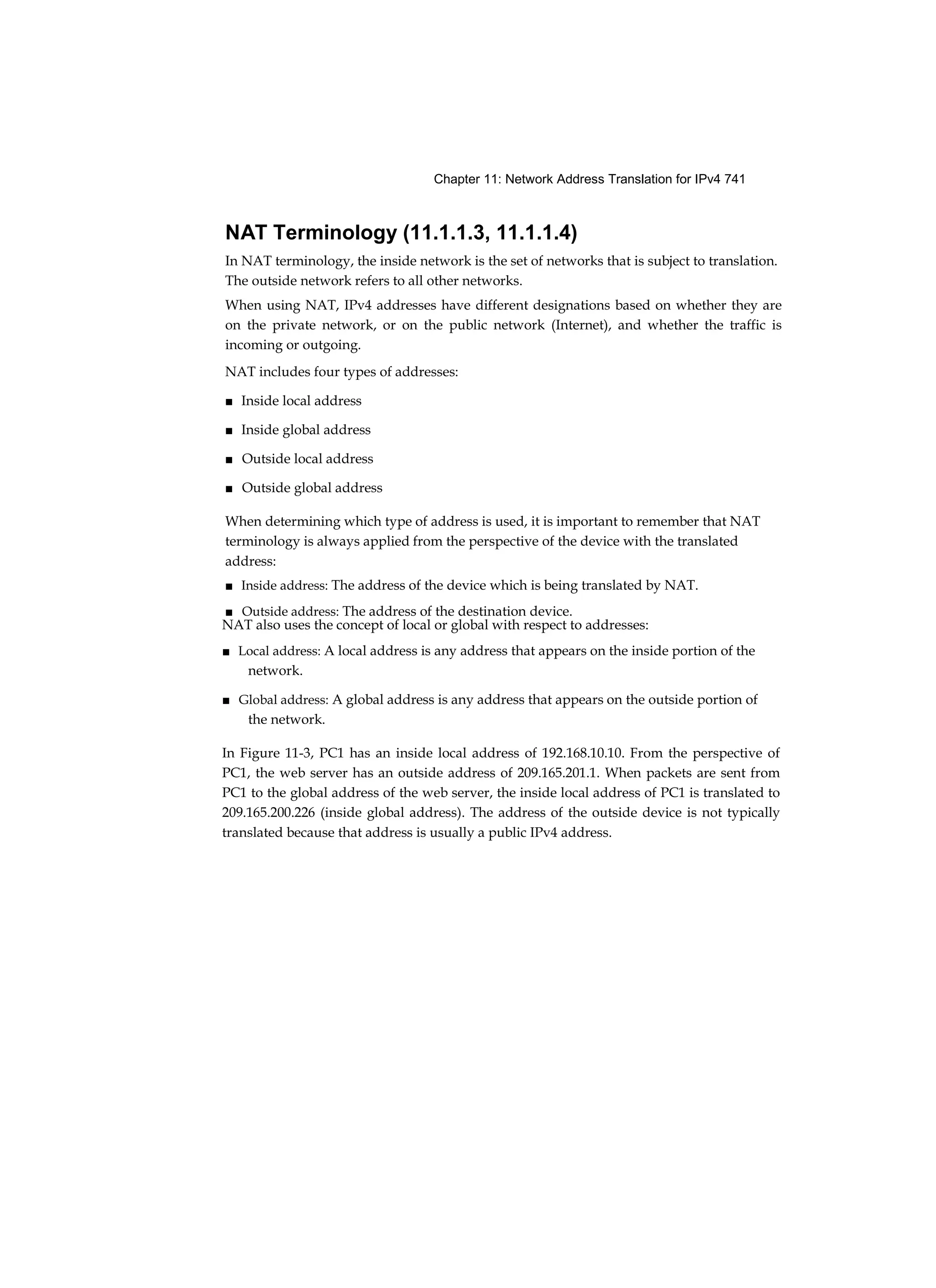 Chapter 11: Network Address Translation for IPv4 741
NAT Terminology (11.1.1.3, 11.1.1.4)
In NAT terminology, the inside network is the set of networks that is subject to translation.
The outside network refers to all other networks.
When using NAT, IPv4 addresses have different designations based on whether they are
on the private network, or on the public network (Internet), and whether the traffic is
incoming or outgoing.
NAT includes four types of addresses:
■ Inside local address
■ Inside global address
■ Outside local address
■ Outside global address
When determining which type of address is used, it is important to remember that NAT
terminology is always applied from the perspective of the device with the translated
address:
■ Inside address: The address of the device which is being translated by NAT.
■ Outside address: The address of the destination device.
NAT also uses the concept of local or global with respect to addresses:
■ Local address: A local address is any address that appears on the inside portion of the
network.
■ Global address: A global address is any address that appears on the outside portion of
the network.
In Figure 11-3, PC1 has an inside local address of 192.168.10.10. From the perspective of
PC1, the web server has an outside address of 209.165.201.1. When packets are sent from
PC1 to the global address of the web server, the inside local address of PC1 is translated to
209.165.200.226 (inside global address). The address of the outside device is not typically
translated because that address is usually a public IPv4 address.
 