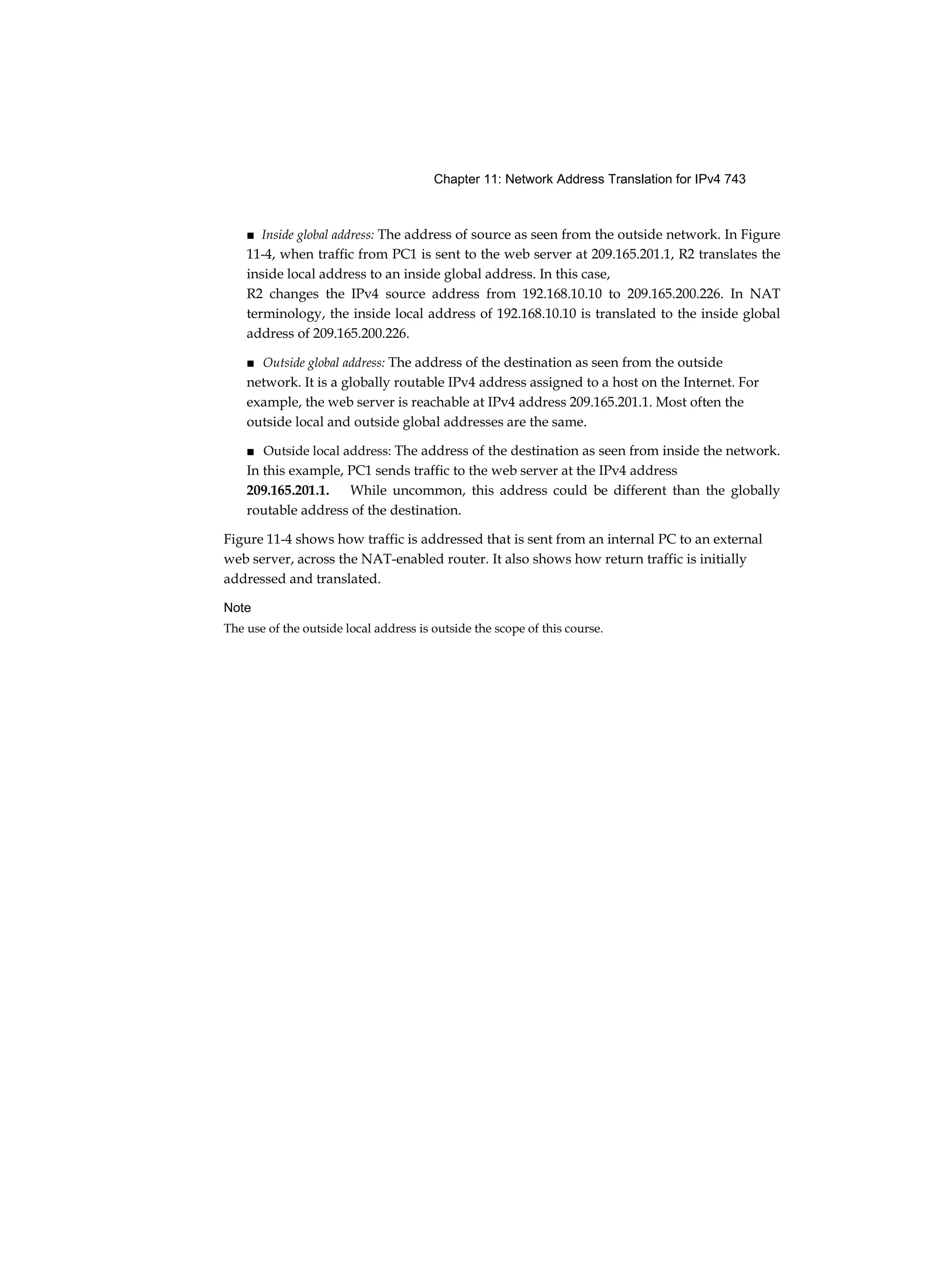 Chapter 11: Network Address Translation for IPv4 743
■ Inside global address: The address of source as seen from the outside network. In Figure
11-4, when traffic from PC1 is sent to the web server at 209.165.201.1, R2 translates the
inside local address to an inside global address. In this case,
R2 changes the IPv4 source address from 192.168.10.10 to 209.165.200.226. In NAT
terminology, the inside local address of 192.168.10.10 is translated to the inside global
address of 209.165.200.226.
■ Outside global address: The address of the destination as seen from the outside
network. It is a globally routable IPv4 address assigned to a host on the Internet. For
example, the web server is reachable at IPv4 address 209.165.201.1. Most often the
outside local and outside global addresses are the same.
■ Outside local address: The address of the destination as seen from inside the network.
In this example, PC1 sends traffic to the web server at the IPv4 address
209.165.201.1. While uncommon, this address could be different than the globally
routable address of the destination.
Figure 11-4 shows how traffic is addressed that is sent from an internal PC to an external
web server, across the NAT-enabled router. It also shows how return traffic is initially
addressed and translated.
Note
The use of the outside local address is outside the scope of this course.
 