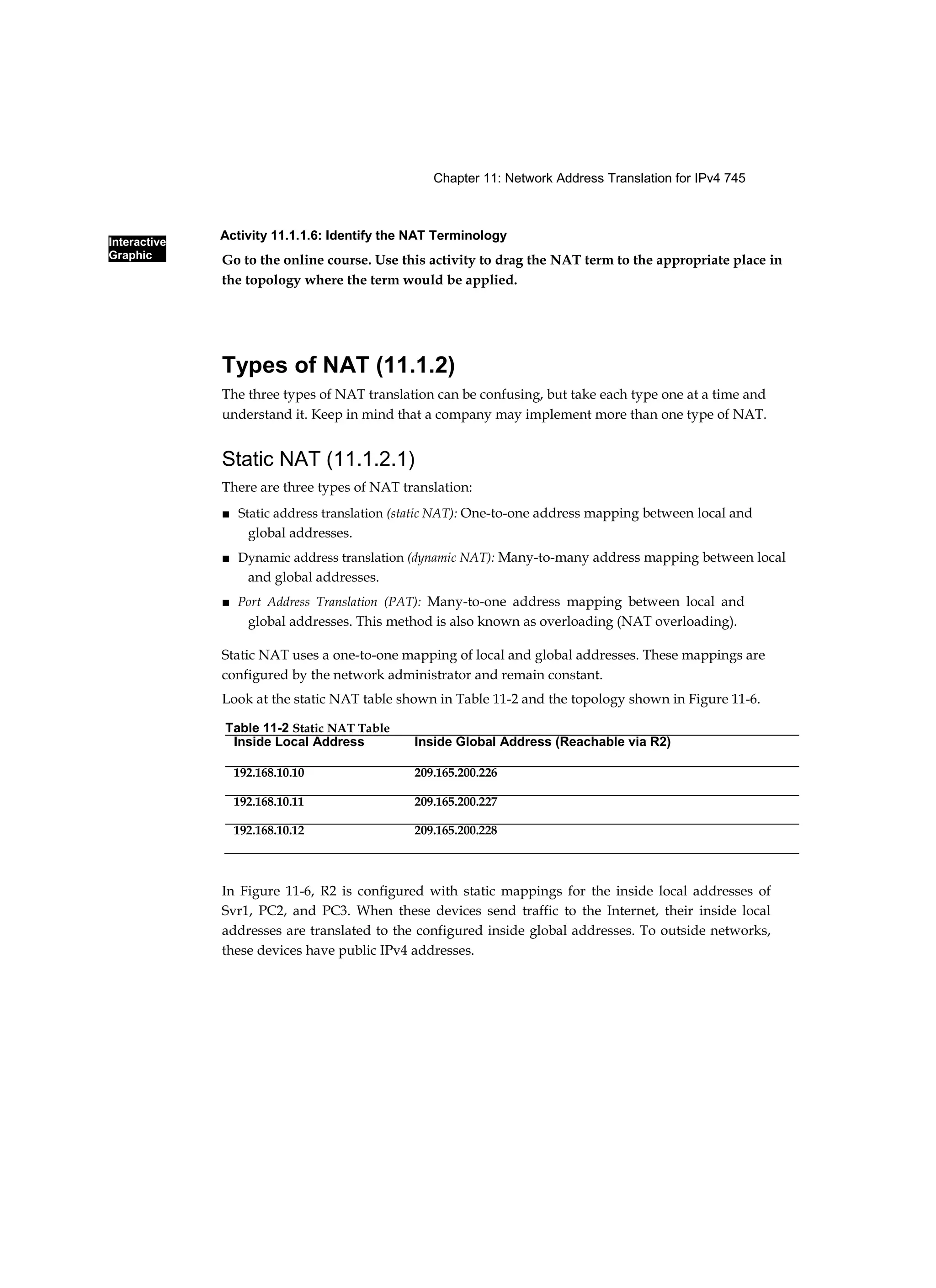 Chapter 11: Network Address Translation for IPv4 745
Interactive
Graphic
Activity 11.1.1.6: Identify the NAT Terminology
Go to the online course. Use this activity to drag the NAT term to the appropriate place in
the topology where the term would be applied.
Types of NAT (11.1.2)
The three types of NAT translation can be confusing, but take each type one at a time and
understand it. Keep in mind that a company may implement more than one type of NAT.
Static NAT (11.1.2.1)
There are three types of NAT translation:
■ Static address translation (static NAT): One-to-one address mapping between local and
global addresses.
■ Dynamic address translation (dynamic NAT): Many-to-many address mapping between local
and global addresses.
■ Port Address Translation (PAT): Many-to-one address mapping between local and
global addresses. This method is also known as overloading (NAT overloading).
Static NAT uses a one-to-one mapping of local and global addresses. These mappings are
configured by the network administrator and remain constant.
Look at the static NAT table shown in Table 11-2 and the topology shown in Figure 11-6.
In Figure 11-6, R2 is configured with static mappings for the inside local addresses of
Svr1, PC2, and PC3. When these devices send traffic to the Internet, their inside local
addresses are translated to the configured inside global addresses. To outside networks,
these devices have public IPv4 addresses.
Table 11-2 Static NAT Table
Inside Local Address Inside Global Address (Reachable via R2)
192.168.10.10 209.165.200.226
192.168.10.11 209.165.200.227
192.168.10.12 209.165.200.228
 