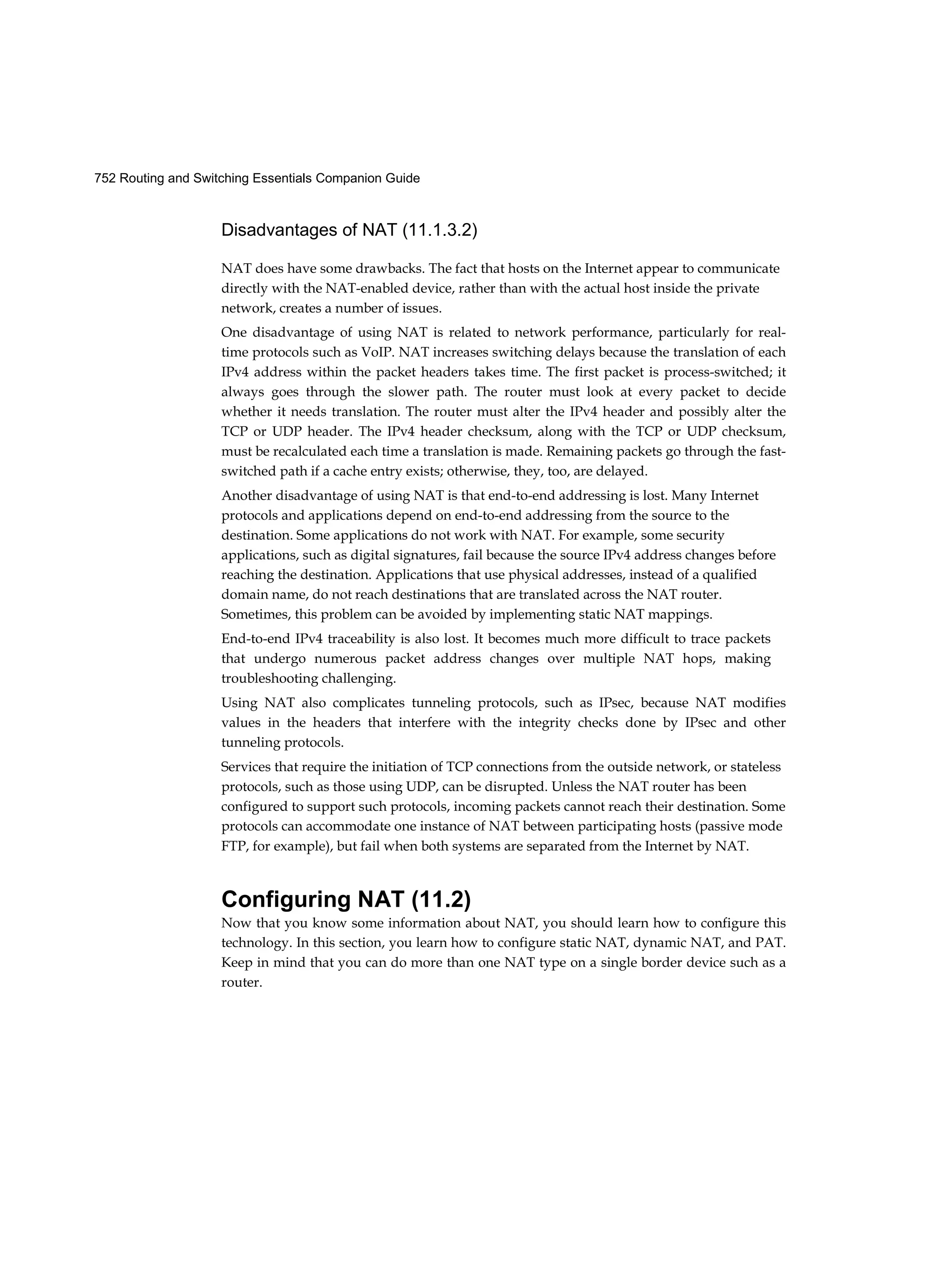 752 Routing and Switching Essentials Companion Guide
Disadvantages of NAT (11.1.3.2)
NAT does have some drawbacks. The fact that hosts on the Internet appear to communicate
directly with the NAT-enabled device, rather than with the actual host inside the private
network, creates a number of issues.
One disadvantage of using NAT is related to network performance, particularly for real-
time protocols such as VoIP. NAT increases switching delays because the translation of each
IPv4 address within the packet headers takes time. The first packet is process-switched; it
always goes through the slower path. The router must look at every packet to decide
whether it needs translation. The router must alter the IPv4 header and possibly alter the
TCP or UDP header. The IPv4 header checksum, along with the TCP or UDP checksum,
must be recalculated each time a translation is made. Remaining packets go through the fast-
switched path if a cache entry exists; otherwise, they, too, are delayed.
Another disadvantage of using NAT is that end-to-end addressing is lost. Many Internet
protocols and applications depend on end-to-end addressing from the source to the
destination. Some applications do not work with NAT. For example, some security
applications, such as digital signatures, fail because the source IPv4 address changes before
reaching the destination. Applications that use physical addresses, instead of a qualified
domain name, do not reach destinations that are translated across the NAT router.
Sometimes, this problem can be avoided by implementing static NAT mappings.
End-to-end IPv4 traceability is also lost. It becomes much more difficult to trace packets
that undergo numerous packet address changes over multiple NAT hops, making
troubleshooting challenging.
Using NAT also complicates tunneling protocols, such as IPsec, because NAT modifies
values in the headers that interfere with the integrity checks done by IPsec and other
tunneling protocols.
Services that require the initiation of TCP connections from the outside network, or stateless
protocols, such as those using UDP, can be disrupted. Unless the NAT router has been
configured to support such protocols, incoming packets cannot reach their destination. Some
protocols can accommodate one instance of NAT between participating hosts (passive mode
FTP, for example), but fail when both systems are separated from the Internet by NAT.
Configuring NAT (11.2)
Now that you know some information about NAT, you should learn how to configure this
technology. In this section, you learn how to configure static NAT, dynamic NAT, and PAT.
Keep in mind that you can do more than one NAT type on a single border device such as a
router.
 