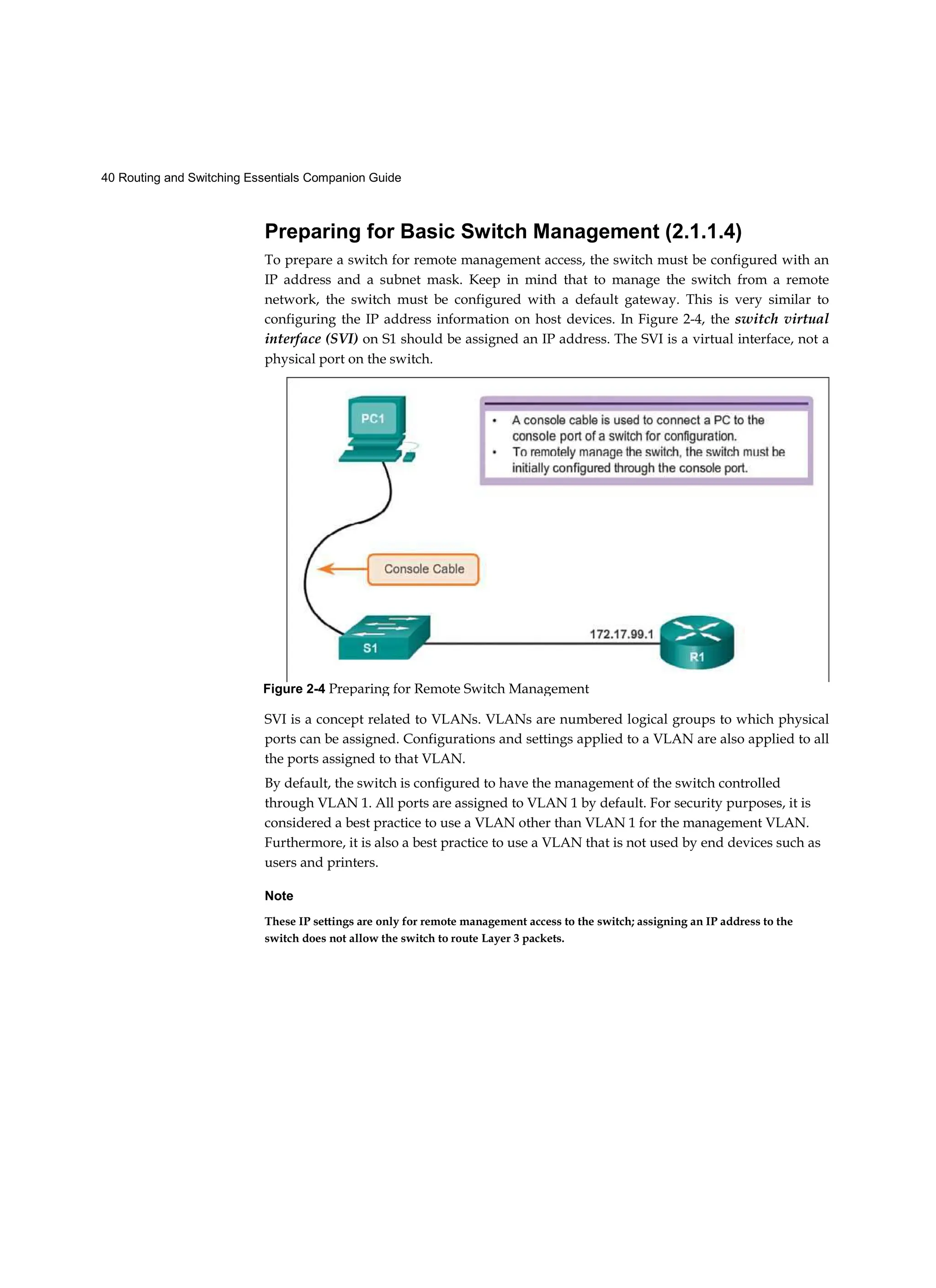40 Routing and Switching Essentials Companion Guide
Preparing for Basic Switch Management (2.1.1.4)
To prepare a switch for remote management access, the switch must be configured with an
IP address and a subnet mask. Keep in mind that to manage the switch from a remote
network, the switch must be configured with a default gateway. This is very similar to
configuring the IP address information on host devices. In Figure 2-4, the switch virtual
interface (SVI) on S1 should be assigned an IP address. The SVI is a virtual interface, not a
physical port on the switch.
SVI is a concept related to VLANs. VLANs are numbered logical groups to which physical
ports can be assigned. Configurations and settings applied to a VLAN are also applied to all
the ports assigned to that VLAN.
By default, the switch is configured to have the management of the switch controlled
through VLAN 1. All ports are assigned to VLAN 1 by default. For security purposes, it is
considered a best practice to use a VLAN other than VLAN 1 for the management VLAN.
Furthermore, it is also a best practice to use a VLAN that is not used by end devices such as
users and printers.
Note
These IP settings are only for remote management access to the switch; assigning an IP address to the
switch does not allow the switch to route Layer 3 packets.
Figure 2-4 Preparing for Remote Switch Management
 