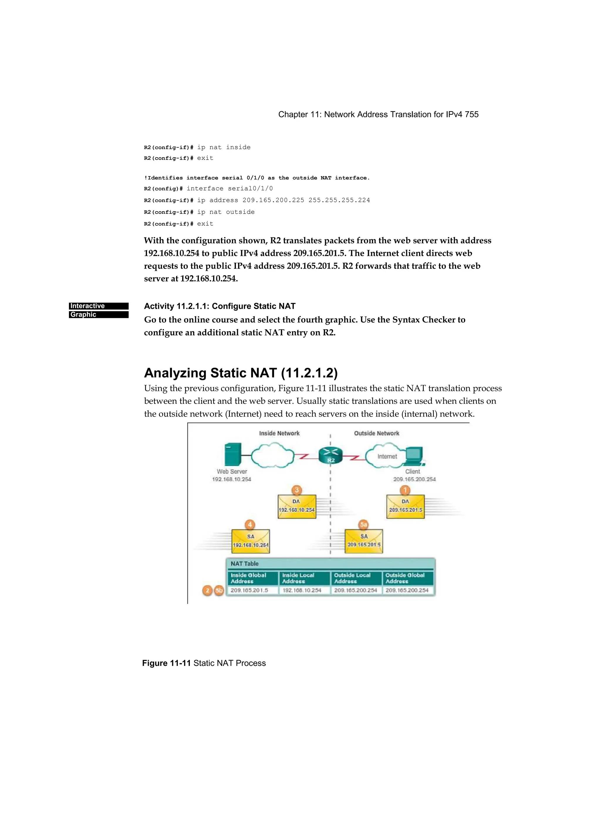 Chapter 11: Network Address Translation for IPv4 755
Figure 11-11 Static NAT Process
Interactive
Graphic
R2(config-if)# ip nat inside
R2(config-if)# exit
!Identifies interface serial 0/1/0 as the outside NAT interface.
R2(config)# interface serial0/1/0
R2(config-if)# ip address 209.165.200.225 255.255.255.224
R2(config-if)# ip nat outside
R2(config-if)# exit
With the configuration shown, R2 translates packets from the web server with address
192.168.10.254 to public IPv4 address 209.165.201.5. The Internet client directs web
requests to the public IPv4 address 209.165.201.5. R2 forwards that traffic to the web
server at 192.168.10.254.
Activity 11.2.1.1: Configure Static NAT
Go to the online course and select the fourth graphic. Use the Syntax Checker to
configure an additional static NAT entry on R2.
Analyzing Static NAT (11.2.1.2)
Using the previous configuration, Figure 11-11 illustrates the static NAT translation process
between the client and the web server. Usually static translations are used when clients on
the outside network (Internet) need to reach servers on the inside (internal) network.
 