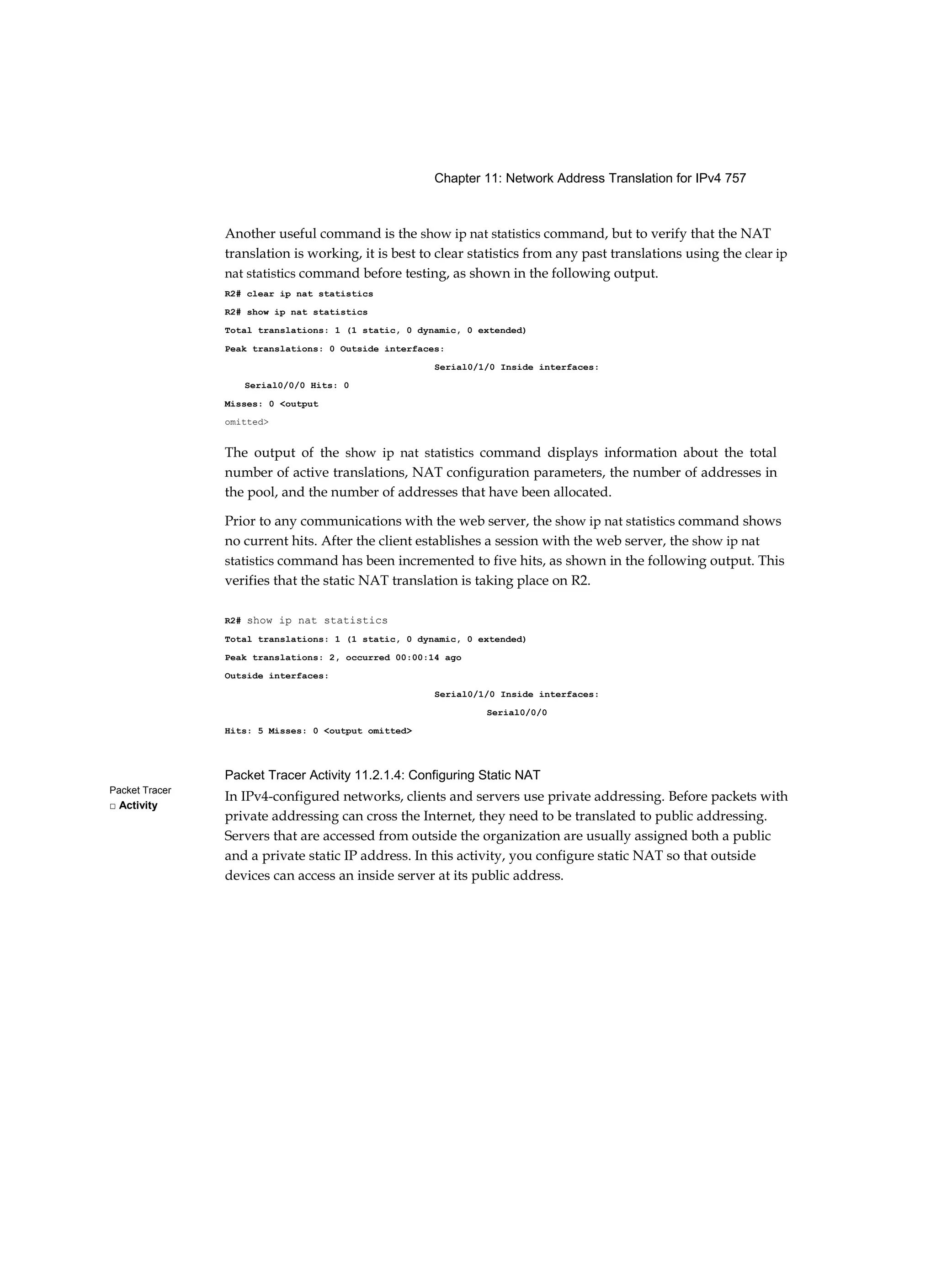 Chapter 11: Network Address Translation for IPv4 757
Packet Tracer
□ Activity
Another useful command is the show ip nat statistics command, but to verify that the NAT
translation is working, it is best to clear statistics from any past translations using the clear ip
nat statistics command before testing, as shown in the following output.
R2# clear ip nat statistics
R2# show ip nat statistics
Total translations: 1 (1 static, 0 dynamic, 0 extended)
Peak translations: 0 Outside interfaces:
Serial0/1/0 Inside interfaces:
Serial0/0/0 Hits: 0
Misses: 0 <output
omitted>
The output of the show ip nat statistics command displays information about the total
number of active translations, NAT configuration parameters, the number of addresses in
the pool, and the number of addresses that have been allocated.
Prior to any communications with the web server, the show ip nat statistics command shows
no current hits. After the client establishes a session with the web server, the show ip nat
statistics command has been incremented to five hits, as shown in the following output. This
verifies that the static NAT translation is taking place on R2.
R2# show ip nat statistics
Total translations: 1 (1 static, 0 dynamic, 0 extended)
Peak translations: 2, occurred 00:00:14 ago
Outside interfaces:
Serial0/1/0 Inside interfaces:
Serial0/0/0
Hits: 5 Misses: 0 <output omitted>
Packet Tracer Activity 11.2.1.4: Configuring Static NAT
In IPv4-configured networks, clients and servers use private addressing. Before packets with
private addressing can cross the Internet, they need to be translated to public addressing.
Servers that are accessed from outside the organization are usually assigned both a public
and a private static IP address. In this activity, you configure static NAT so that outside
devices can access an inside server at its public address.
 