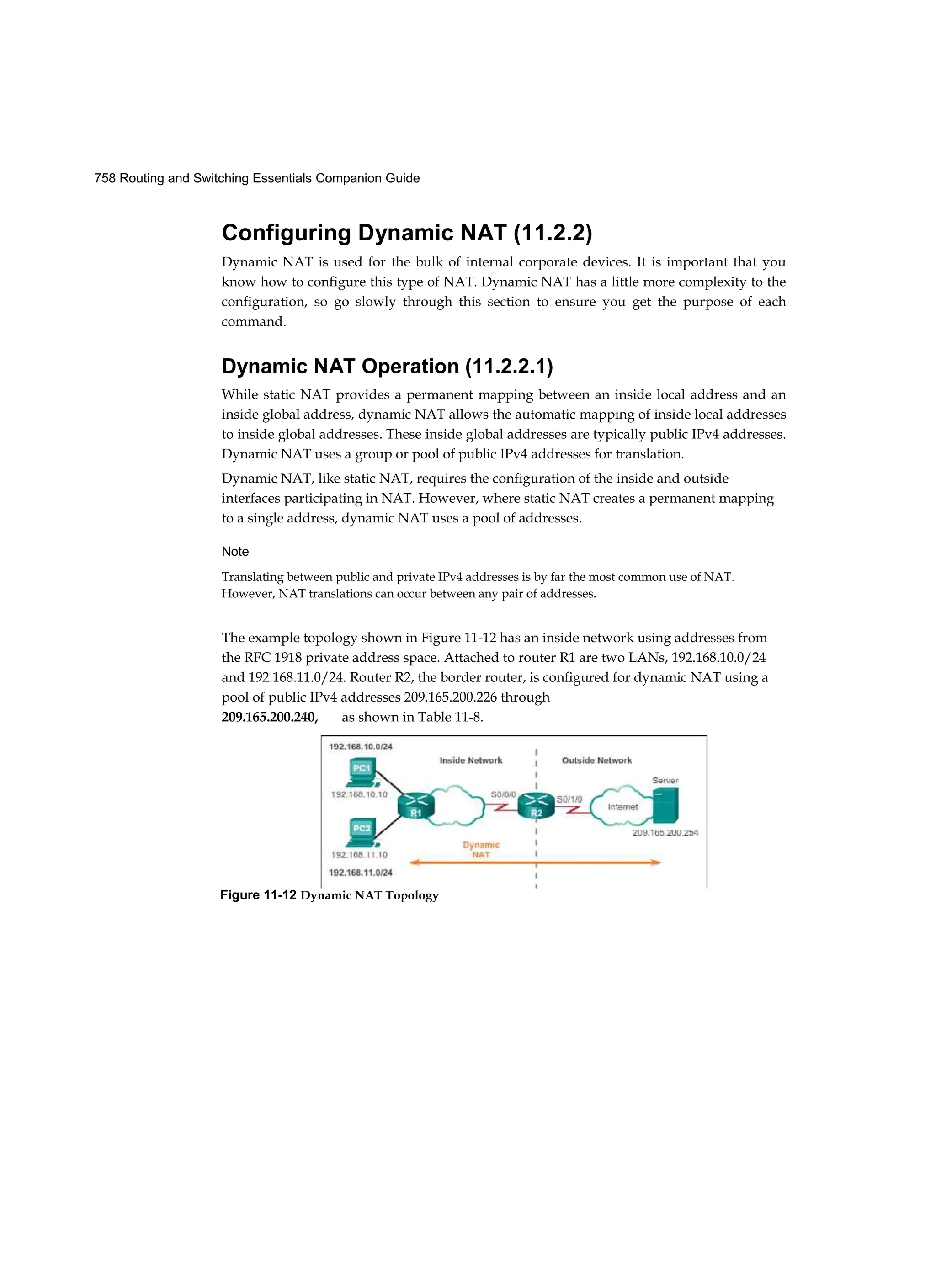758 Routing and Switching Essentials Companion Guide
Configuring Dynamic NAT (11.2.2)
Dynamic NAT is used for the bulk of internal corporate devices. It is important that you
know how to configure this type of NAT. Dynamic NAT has a little more complexity to the
configuration, so go slowly through this section to ensure you get the purpose of each
command.
Dynamic NAT Operation (11.2.2.1)
While static NAT provides a permanent mapping between an inside local address and an
inside global address, dynamic NAT allows the automatic mapping of inside local addresses
to inside global addresses. These inside global addresses are typically public IPv4 addresses.
Dynamic NAT uses a group or pool of public IPv4 addresses for translation.
Dynamic NAT, like static NAT, requires the configuration of the inside and outside
interfaces participating in NAT. However, where static NAT creates a permanent mapping
to a single address, dynamic NAT uses a pool of addresses.
Note
Translating between public and private IPv4 addresses is by far the most common use of NAT.
However, NAT translations can occur between any pair of addresses.
The example topology shown in Figure 11-12 has an inside network using addresses from
the RFC 1918 private address space. Attached to router R1 are two LANs, 192.168.10.0/24
and 192.168.11.0/24. Router R2, the border router, is configured for dynamic NAT using a
pool of public IPv4 addresses 209.165.200.226 through
209.165.200.240, as shown in Table 11-8.
Figure 11-12 Dynamic NAT Topology
 