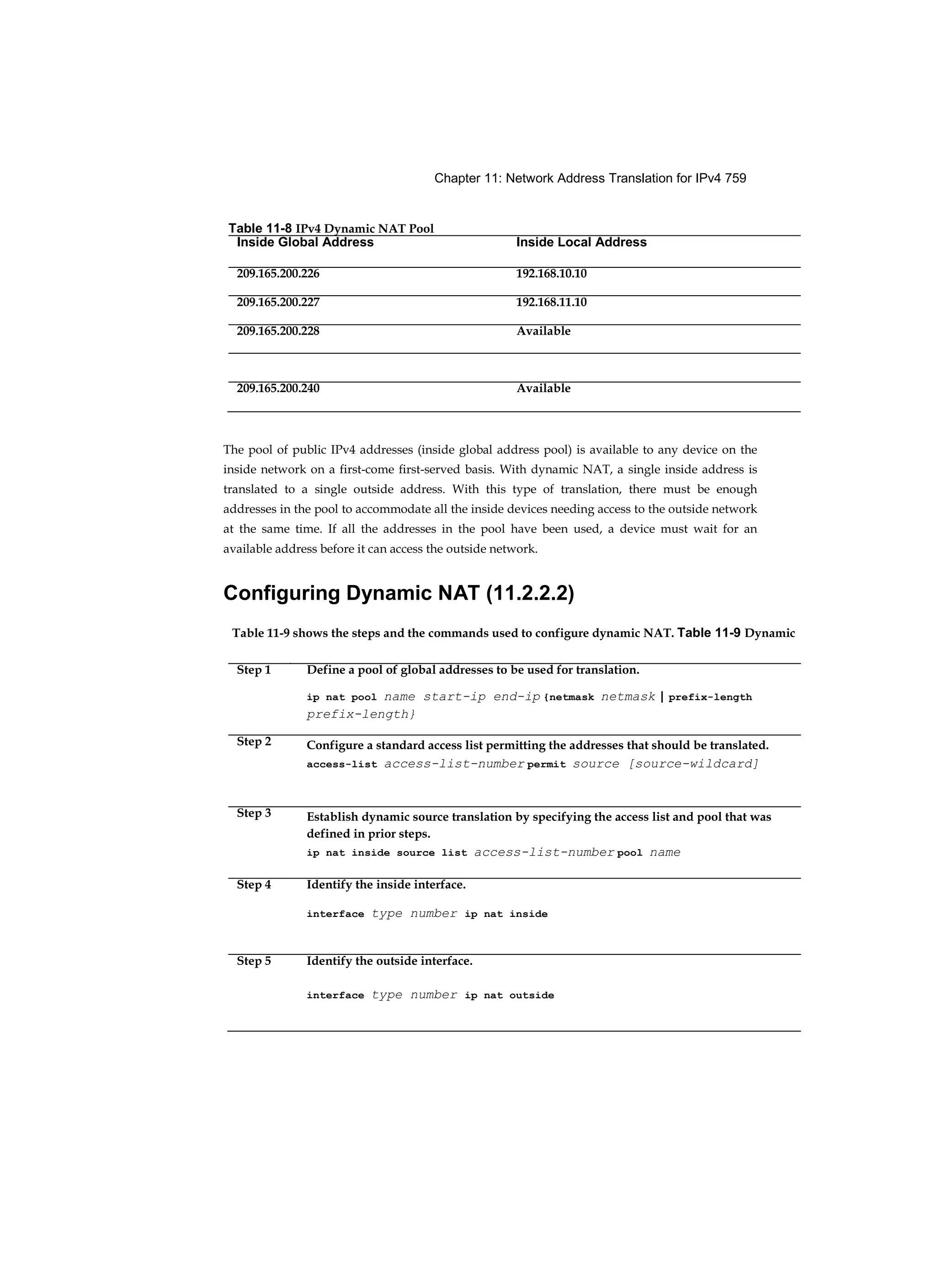 Chapter 11: Network Address Translation for IPv4 759
The pool of public IPv4 addresses (inside global address pool) is available to any device on the
inside network on a first-come first-served basis. With dynamic NAT, a single inside address is
translated to a single outside address. With this type of translation, there must be enough
addresses in the pool to accommodate all the inside devices needing access to the outside network
at the same time. If all the addresses in the pool have been used, a device must wait for an
available address before it can access the outside network.
Configuring Dynamic NAT (11.2.2.2)
Table 11-8 IPv4 Dynamic NAT Pool
Inside Global Address Inside Local Address
209.165.200.226 192.168.10.10
209.165.200.227 192.168.11.10
209.165.200.228 Available
209.165.200.240 Available
Table 11-9 shows the steps and the commands used to configure dynamic NAT. Table 11-9 Dynamic
NAT Configuration Steps
Step 1 Define a pool of global addresses to be used for translation.
ip nat pool name start-ip end-ip {netmask netmask | prefix-length
prefix-length}
Step 2 Configure a standard access list permitting the addresses that should be translated.
access-list access-list-number permit source [source-wildcard]
Step 3 Establish dynamic source translation by specifying the access list and pool that was
defined in prior steps.
ip nat inside source list access-list-number pool name
Step 4 Identify the inside interface.
interface type number ip nat inside
Step 5 Identify the outside interface.
interface type number ip nat outside
 