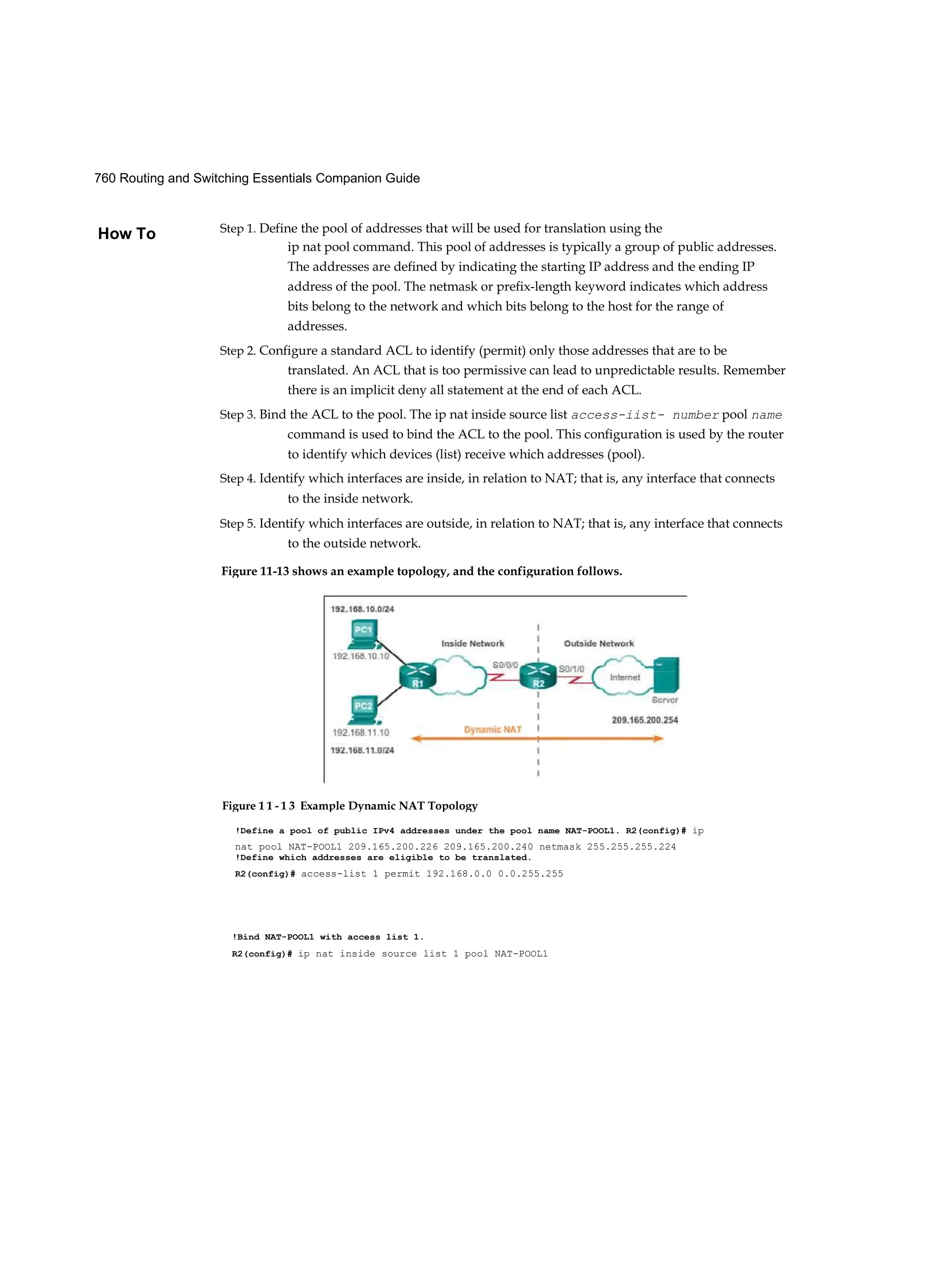 760 Routing and Switching Essentials Companion Guide
How To
Figure 11-13 shows an example topology, and the configuration follows.
!Define a pool of public IPv4 addresses under the pool name NAT-POOL1. R2(config)# ip
nat pool NAT-POOL1 209.165.200.226 209.165.200.240 netmask 255.255.255.224
!Define which addresses are eligible to be translated.
R2(config)# access-list 1 permit 192.168.0.0 0.0.255.255
Figure 1 1 - 1 3 Example Dynamic NAT Topology
!Bind NAT-POOL1 with access list 1.
R2(config)# ip nat inside source list 1 pool NAT-POOL1
Step 1. Define the pool of addresses that will be used for translation using the
ip nat pool command. This pool of addresses is typically a group of public addresses.
The addresses are defined by indicating the starting IP address and the ending IP
address of the pool. The netmask or prefix-length keyword indicates which address
bits belong to the network and which bits belong to the host for the range of
addresses.
Step 2. Configure a standard ACL to identify (permit) only those addresses that are to be
translated. An ACL that is too permissive can lead to unpredictable results. Remember
there is an implicit deny all statement at the end of each ACL.
Step 3. Bind the ACL to the pool. The ip nat inside source list access-iist- number pool name
command is used to bind the ACL to the pool. This configuration is used by the router
to identify which devices (list) receive which addresses (pool).
Step 4. Identify which interfaces are inside, in relation to NAT; that is, any interface that connects
to the inside network.
Step 5. Identify which interfaces are outside, in relation to NAT; that is, any interface that connects
to the outside network.
 