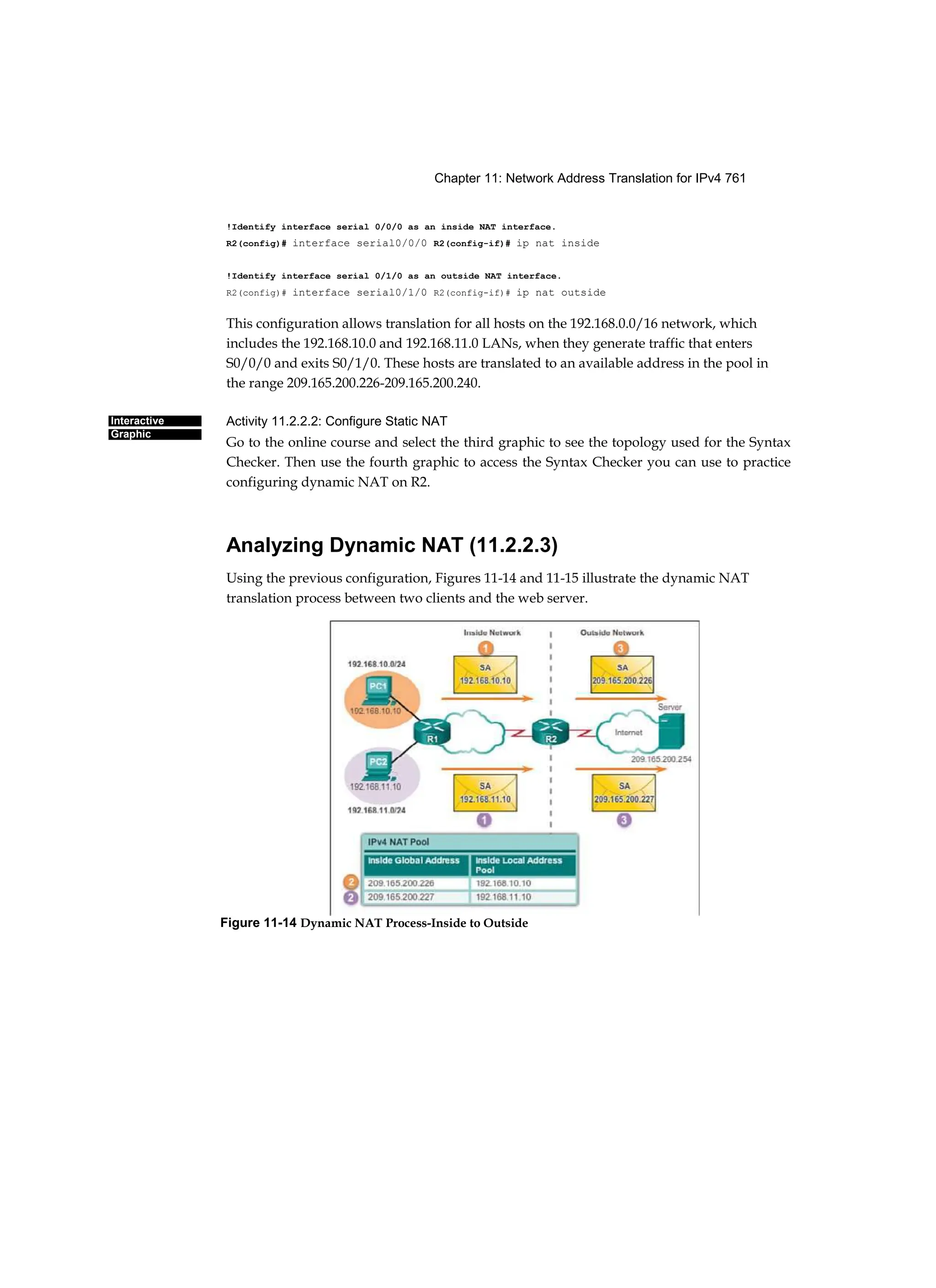 Chapter 11: Network Address Translation for IPv4 761
Interactive
Graphic
!Identify interface serial 0/0/0 as an inside NAT interface.
R2(config)# interface serial0/0/0 R2(config-if)# ip nat inside
!Identify interface serial 0/1/0 as an outside NAT interface.
R2(config)# interface serial0/1/0 R2(config-if)# ip nat outside
This configuration allows translation for all hosts on the 192.168.0.0/16 network, which
includes the 192.168.10.0 and 192.168.11.0 LANs, when they generate traffic that enters
S0/0/0 and exits S0/1/0. These hosts are translated to an available address in the pool in
the range 209.165.200.226-209.165.200.240.
Activity 11.2.2.2: Configure Static NAT
Go to the online course and select the third graphic to see the topology used for the Syntax
Checker. Then use the fourth graphic to access the Syntax Checker you can use to practice
configuring dynamic NAT on R2.
Analyzing Dynamic NAT (11.2.2.3)
Using the previous configuration, Figures 11-14 and 11-15 illustrate the dynamic NAT
translation process between two clients and the web server.
Figure 11-14 Dynamic NAT Process-Inside to Outside
 