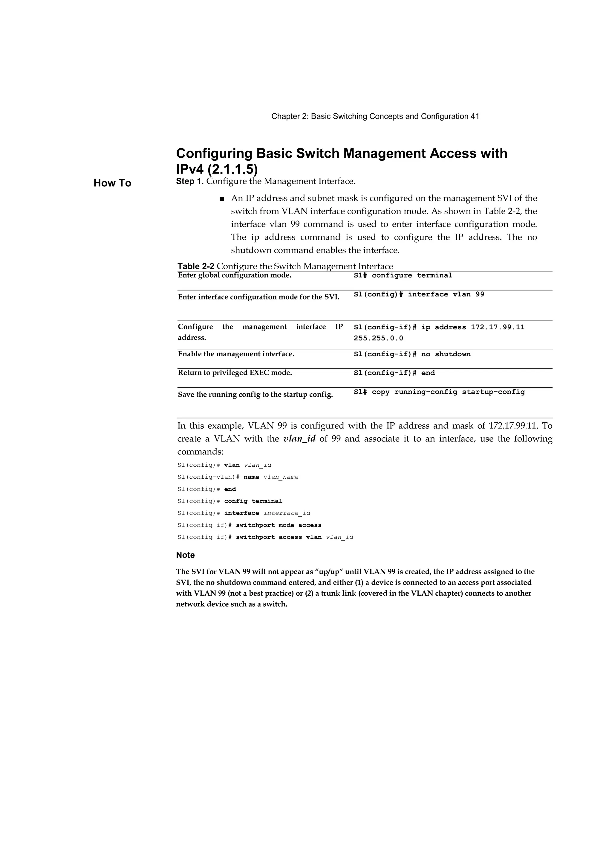 Chapter 2: Basic Switching Concepts and Configuration 41
How To
Configuring Basic Switch Management Access with
IPv4 (2.1.1.5)
Step 1. Configure the Management Interface.
■ An IP address and subnet mask is configured on the management SVI of the
switch from VLAN interface configuration mode. As shown in Table 2-2, the
interface vlan 99 command is used to enter interface configuration mode.
The ip address command is used to configure the IP address. The no
shutdown command enables the interface.
Note
The SVI for VLAN 99 will not appear as “up/up” until VLAN 99 is created, the IP address assigned to the
SVI, the no shutdown command entered, and either (1) a device is connected to an access port associated
with VLAN 99 (not a best practice) or (2) a trunk link (covered in the VLAN chapter) connects to another
network device such as a switch.
Table 2-2 Configure the Switch Management Interface
Enter global configuration mode. S1# configure terminal
Enter interface configuration mode for the SVI. Sl(config)# interface vlan 99
Configure the management interface IP
address.
Sl(config-if)# ip address 172.17.99.11
255.255.0.0
Enable the management interface. Sl(config-if)# no shutdown
Return to privileged EXEC mode. Sl(config-if)# end
Save the running config to the startup config. Sl# copy running-config startup-config
In this example, VLAN 99 is configured with the IP address and mask of 172.17.99.11. To
create a VLAN with the vlan_id of 99 and associate it to an interface, use the following
commands:
Sl(config)# vlan vlan_id
Sl(config-vlan)# name vlan_name
Sl(config)# end
Sl(config)# config terminal
Sl(config)# interface interface_id
Sl(config-if)# switchport mode access
Sl(config-if)# switchport access vlan vlan_id
 