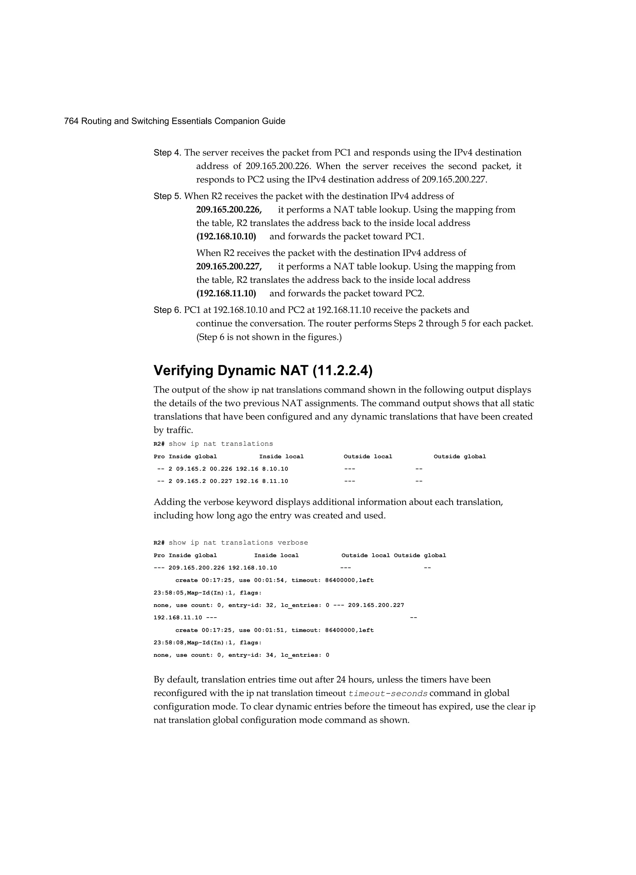 764 Routing and Switching Essentials Companion Guide
Step 4. The server receives the packet from PC1 and responds using the IPv4 destination
address of 209.165.200.226. When the server receives the second packet, it
responds to PC2 using the IPv4 destination address of 209.165.200.227.
Step 5. When R2 receives the packet with the destination IPv4 address of
209.165.200.226, it performs a NAT table lookup. Using the mapping from
the table, R2 translates the address back to the inside local address
(192.168.10.10) and forwards the packet toward PC1.
When R2 receives the packet with the destination IPv4 address of
209.165.200.227, it performs a NAT table lookup. Using the mapping from
the table, R2 translates the address back to the inside local address
(192.168.11.10) and forwards the packet toward PC2.
Step 6. PC1 at 192.168.10.10 and PC2 at 192.168.11.10 receive the packets and
continue the conversation. The router performs Steps 2 through 5 for each packet.
(Step 6 is not shown in the figures.)
Verifying Dynamic NAT (11.2.2.4)
The output of the show ip nat translations command shown in the following output displays
the details of the two previous NAT assignments. The command output shows that all static
translations that have been configured and any dynamic translations that have been created
by traffic.
R2# show ip nat translations
Pro Inside global Inside local Outside local Outside global
-- 2 09.165.2 00.226 192.16 8.10.10 --- --
-- 2 09.165.2 00.227 192.16 8.11.10 --- --
Adding the verbose keyword displays additional information about each translation,
including how long ago the entry was created and used.
R2# show ip nat translations verbose
Pro Inside global Inside local Outside local Outside global
--- 209.165.200.226 192.168.10.10 --- --
create 00:17:25, use 00:01:54, timeout: 86400000,left
23:58:05,Map-Id(In):1, flags:
none, use count: 0, entry-id: 32, lc_entries: 0 --- 209.165.200.227
192.168.11.10 --- --
create 00:17:25, use 00:01:51, timeout: 86400000,left
23:58:08,Map-Id(In):1, flags:
none, use count: 0, entry-id: 34, lc_entries: 0
By default, translation entries time out after 24 hours, unless the timers have been
reconfigured with the ip nat translation timeout timeout-seconds command in global
configuration mode. To clear dynamic entries before the timeout has expired, use the clear ip
nat translation global configuration mode command as shown.
 
