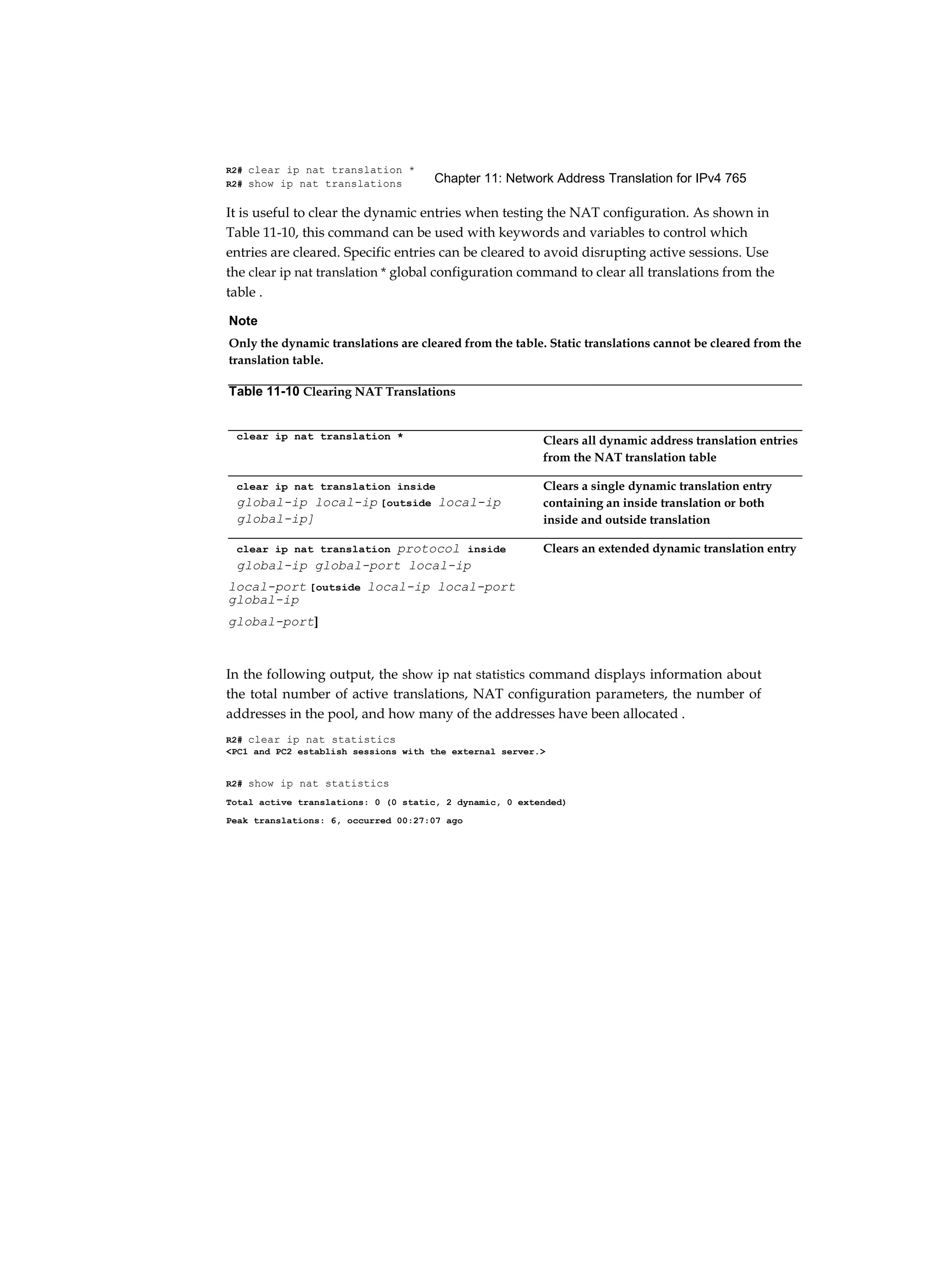 Chapter 11: Network Address Translation for IPv4 765
R2# clear ip nat translation *
R2# show ip nat translations
It is useful to clear the dynamic entries when testing the NAT configuration. As shown in
Table 11-10, this command can be used with keywords and variables to control which
entries are cleared. Specific entries can be cleared to avoid disrupting active sessions. Use
the clear ip nat translation * global configuration command to clear all translations from the
table .
In the following output, the show ip nat statistics command displays information about
the total number of active translations, NAT configuration parameters, the number of
addresses in the pool, and how many of the addresses have been allocated .
R2# clear ip nat statistics
<PC1 and PC2 establish sessions with the external server.>
R2# show ip nat statistics
Total active translations: 0 (0 static, 2 dynamic, 0 extended)
Peak translations: 6, occurred 00:27:07 ago
Note
Only the dynamic translations are cleared from the table. Static translations cannot be cleared from the
translation table.
Table 11-10 Clearing NAT Translations
clear ip nat translation * Clears all dynamic address translation entries
from the NAT translation table
clear ip nat translation inside
global-ip local-ip [outside local-ip
global-ip]
Clears a single dynamic translation entry
containing an inside translation or both
inside and outside translation
clear ip nat translation protocol inside
global-ip global-port local-ip
Clears an extended dynamic translation entry
local-port [outside local-ip local-port
global-ip
global-port]
 