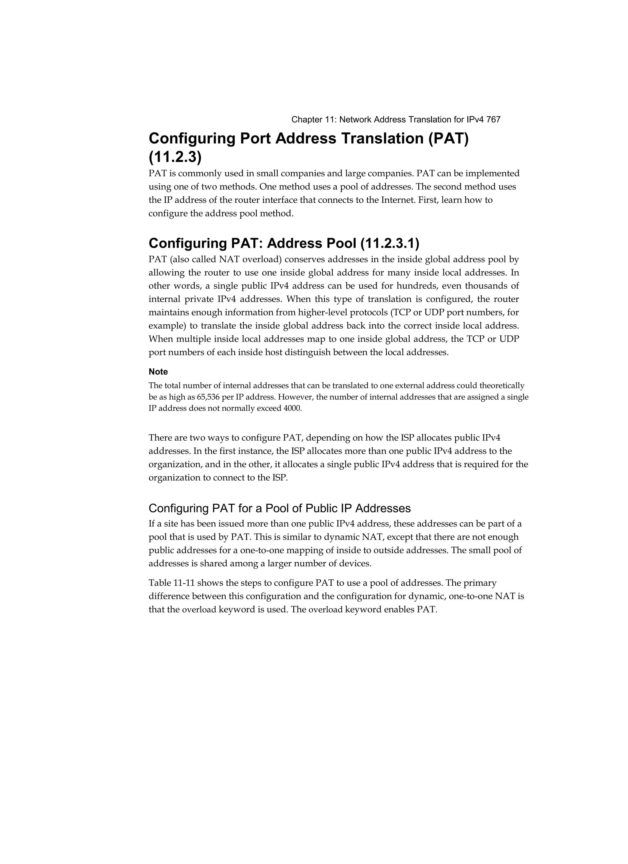 Chapter 11: Network Address Translation for IPv4 767
Configuring Port Address Translation (PAT)
(11.2.3)
PAT is commonly used in small companies and large companies. PAT can be implemented
using one of two methods. One method uses a pool of addresses. The second method uses
the IP address of the router interface that connects to the Internet. First, learn how to
configure the address pool method.
Configuring PAT: Address Pool (11.2.3.1)
PAT (also called NAT overload) conserves addresses in the inside global address pool by
allowing the router to use one inside global address for many inside local addresses. In
other words, a single public IPv4 address can be used for hundreds, even thousands of
internal private IPv4 addresses. When this type of translation is configured, the router
maintains enough information from higher-level protocols (TCP or UDP port numbers, for
example) to translate the inside global address back into the correct inside local address.
When multiple inside local addresses map to one inside global address, the TCP or UDP
port numbers of each inside host distinguish between the local addresses.
Note
The total number of internal addresses that can be translated to one external address could theoretically
be as high as 65,536 per IP address. However, the number of internal addresses that are assigned a single
IP address does not normally exceed 4000.
There are two ways to configure PAT, depending on how the ISP allocates public IPv4
addresses. In the first instance, the ISP allocates more than one public IPv4 address to the
organization, and in the other, it allocates a single public IPv4 address that is required for the
organization to connect to the ISP.
Configuring PAT for a Pool of Public IP Addresses
If a site has been issued more than one public IPv4 address, these addresses can be part of a
pool that is used by PAT. This is similar to dynamic NAT, except that there are not enough
public addresses for a one-to-one mapping of inside to outside addresses. The small pool of
addresses is shared among a larger number of devices.
Table 11-11 shows the steps to configure PAT to use a pool of addresses. The primary
difference between this configuration and the configuration for dynamic, one-to-one NAT is
that the overload keyword is used. The overload keyword enables PAT.
 