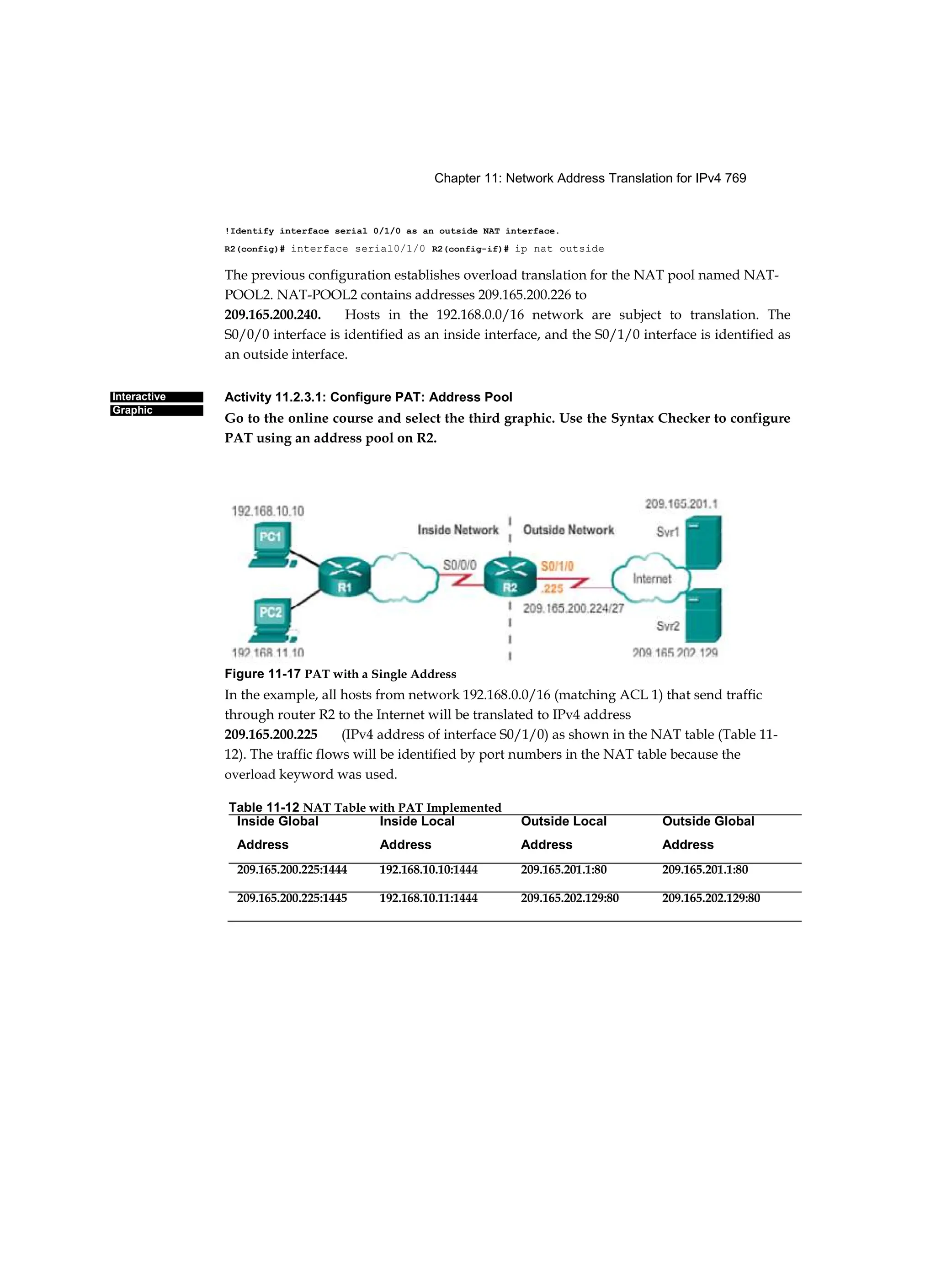 Chapter 11: Network Address Translation for IPv4 769
Interactive
Graphic
!Identify interface serial 0/1/0 as an outside NAT interface.
R2(config)# interface serial0/1/0 R2(config-if)# ip nat outside
The previous configuration establishes overload translation for the NAT pool named NAT-
POOL2. NAT-POOL2 contains addresses 209.165.200.226 to
209.165.200.240. Hosts in the 192.168.0.0/16 network are subject to translation. The
S0/0/0 interface is identified as an inside interface, and the S0/1/0 interface is identified as
an outside interface.
Activity 11.2.3.1: Configure PAT: Address Pool
Go to the online course and select the third graphic. Use the Syntax Checker to configure
PAT using an address pool on R2.
Figure 11-17 PAT with a Single Address
In the example, all hosts from network 192.168.0.0/16 (matching ACL 1) that send traffic
through router R2 to the Internet will be translated to IPv4 address
209.165.200.225 (IPv4 address of interface S0/1/0) as shown in the NAT table (Table 11-
12). The traffic flows will be identified by port numbers in the NAT table because the
overload keyword was used.
Table 11-12 NAT Table with PAT Implemented
Inside Global Inside Local Outside Local Outside Global
Address Address Address Address
209.165.200.225:1444 192.168.10.10:1444 209.165.201.1:80 209.165.201.1:80
209.165.200.225:1445 192.168.10.11:1444 209.165.202.129:80 209.165.202.129:80
 