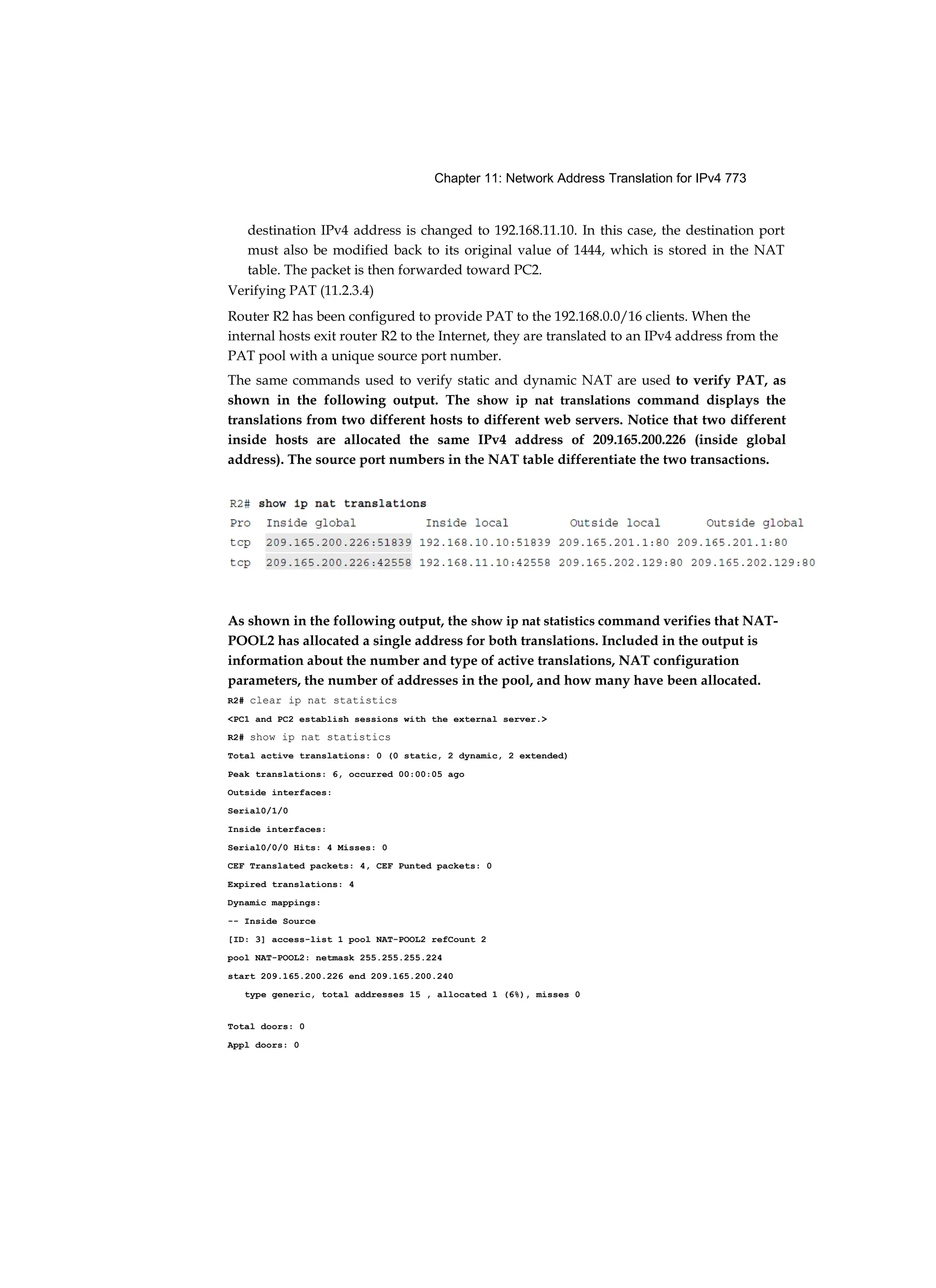 Chapter 11: Network Address Translation for IPv4 773
destination IPv4 address is changed to 192.168.11.10. In this case, the destination port
must also be modified back to its original value of 1444, which is stored in the NAT
table. The packet is then forwarded toward PC2.
Verifying PAT (11.2.3.4)
Router R2 has been configured to provide PAT to the 192.168.0.0/16 clients. When the
internal hosts exit router R2 to the Internet, they are translated to an IPv4 address from the
PAT pool with a unique source port number.
The same commands used to verify static and dynamic NAT are used to verify PAT, as
shown in the following output. The show ip nat translations command displays the
translations from two different hosts to different web servers. Notice that two different
inside hosts are allocated the same IPv4 address of 209.165.200.226 (inside global
address). The source port numbers in the NAT table differentiate the two transactions.
As shown in the following output, the show ip nat statistics command verifies that NAT-
POOL2 has allocated a single address for both translations. Included in the output is
information about the number and type of active translations, NAT configuration
parameters, the number of addresses in the pool, and how many have been allocated.
R2# clear ip nat statistics
<PC1 and PC2 establish sessions with the external server.>
R2# show ip nat statistics
Total active translations: 0 (0 static, 2 dynamic, 2 extended)
Peak translations: 6, occurred 00:00:05 ago
Outside interfaces:
Serial0/1/0
Inside interfaces:
Serial0/0/0 Hits: 4 Misses: 0
CEF Translated packets: 4, CEF Punted packets: 0
Expired translations: 4
Dynamic mappings:
-- Inside Source
[ID: 3] access-list 1 pool NAT-POOL2 refCount 2
pool NAT-POOL2: netmask 255.255.255.224
start 209.165.200.226 end 209.165.200.240
type generic, total addresses 15 , allocated 1 (6%), misses 0
Total doors: 0
Appl doors: 0
 
