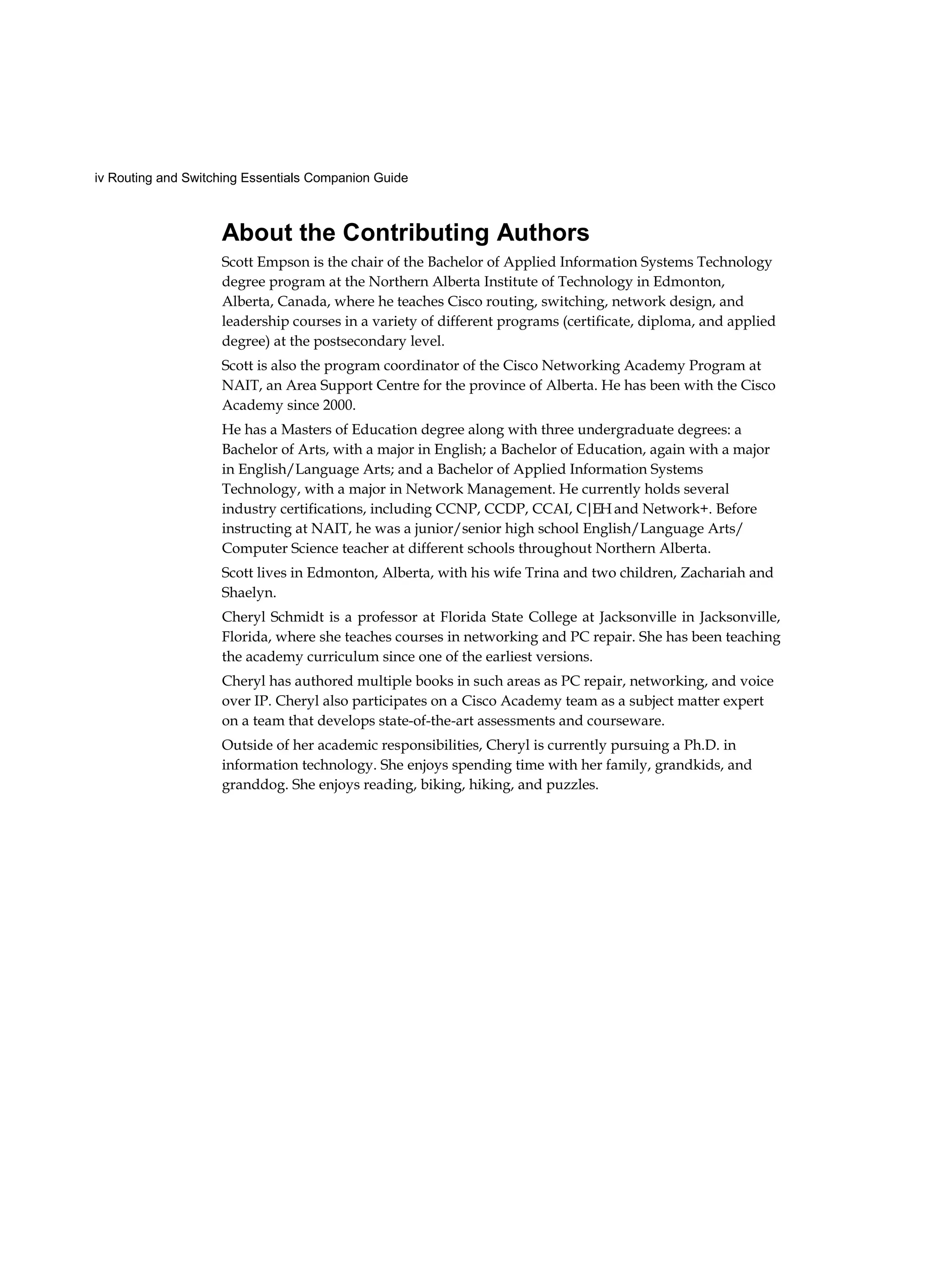iv Routing and Switching Essentials Companion Guide
About the Contributing Authors
Scott Empson is the chair of the Bachelor of Applied Information Systems Technology
degree program at the Northern Alberta Institute of Technology in Edmonton,
Alberta, Canada, where he teaches Cisco routing, switching, network design, and
leadership courses in a variety of different programs (certificate, diploma, and applied
degree) at the postsecondary level.
Scott is also the program coordinator of the Cisco Networking Academy Program at
NAIT, an Area Support Centre for the province of Alberta. He has been with the Cisco
Academy since 2000.
He has a Masters of Education degree along with three undergraduate degrees: a
Bachelor of Arts, with a major in English; a Bachelor of Education, again with a major
in English/Language Arts; and a Bachelor of Applied Information Systems
Technology, with a major in Network Management. He currently holds several
industry certifications, including CCNP, CCDP, CCAI, C|EH and Network+. Before
instructing at NAIT, he was a junior/senior high school English/Language Arts/
Computer Science teacher at different schools throughout Northern Alberta.
Scott lives in Edmonton, Alberta, with his wife Trina and two children, Zachariah and
Shaelyn.
Cheryl Schmidt is a professor at Florida State College at Jacksonville in Jacksonville,
Florida, where she teaches courses in networking and PC repair. She has been teaching
the academy curriculum since one of the earliest versions.
Cheryl has authored multiple books in such areas as PC repair, networking, and voice
over IP. Cheryl also participates on a Cisco Academy team as a subject matter expert
on a team that develops state-of-the-art assessments and courseware.
Outside of her academic responsibilities, Cheryl is currently pursuing a Ph.D. in
information technology. She enjoys spending time with her family, grandkids, and
granddog. She enjoys reading, biking, hiking, and puzzles.
 