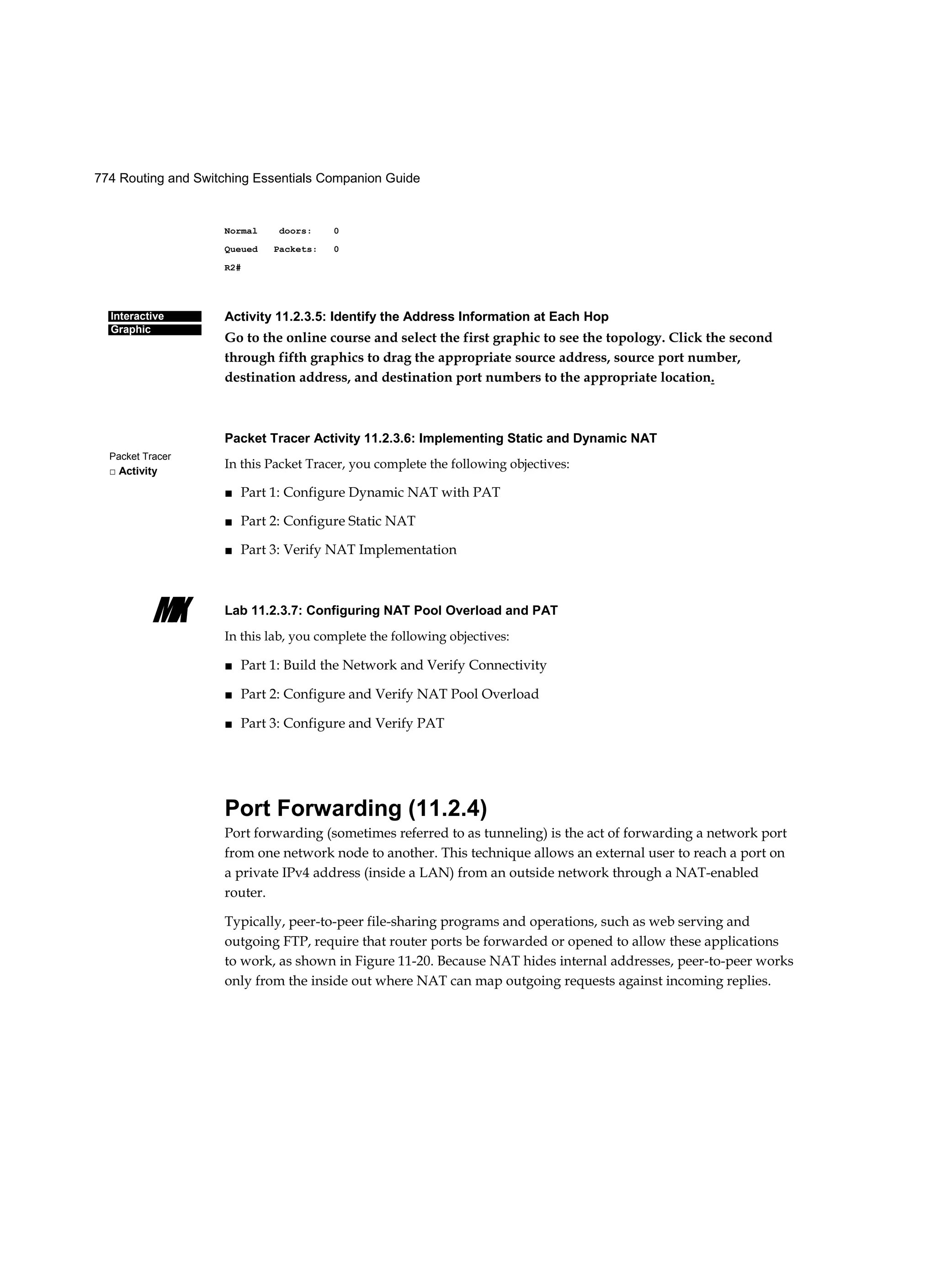 774 Routing and Switching Essentials Companion Guide
Interactive
Graphic
Packet Tracer
□ Activity
MX
Normal doors: 0
Queued Packets: 0
R2#
Activity 11.2.3.5: Identify the Address Information at Each Hop
Go to the online course and select the first graphic to see the topology. Click the second
through fifth graphics to drag the appropriate source address, source port number,
destination address, and destination port numbers to the appropriate location.
Packet Tracer Activity 11.2.3.6: Implementing Static and Dynamic NAT
In this Packet Tracer, you complete the following objectives:
■ Part 1: Configure Dynamic NAT with PAT
■ Part 2: Configure Static NAT
■ Part 3: Verify NAT Implementation
Lab 11.2.3.7: Configuring NAT Pool Overload and PAT
In this lab, you complete the following objectives:
■ Part 1: Build the Network and Verify Connectivity
■ Part 2: Configure and Verify NAT Pool Overload
■ Part 3: Configure and Verify PAT
Port Forwarding (11.2.4)
Port forwarding (sometimes referred to as tunneling) is the act of forwarding a network port
from one network node to another. This technique allows an external user to reach a port on
a private IPv4 address (inside a LAN) from an outside network through a NAT-enabled
router.
Typically, peer-to-peer file-sharing programs and operations, such as web serving and
outgoing FTP, require that router ports be forwarded or opened to allow these applications
to work, as shown in Figure 11-20. Because NAT hides internal addresses, peer-to-peer works
only from the inside out where NAT can map outgoing requests against incoming replies.
 