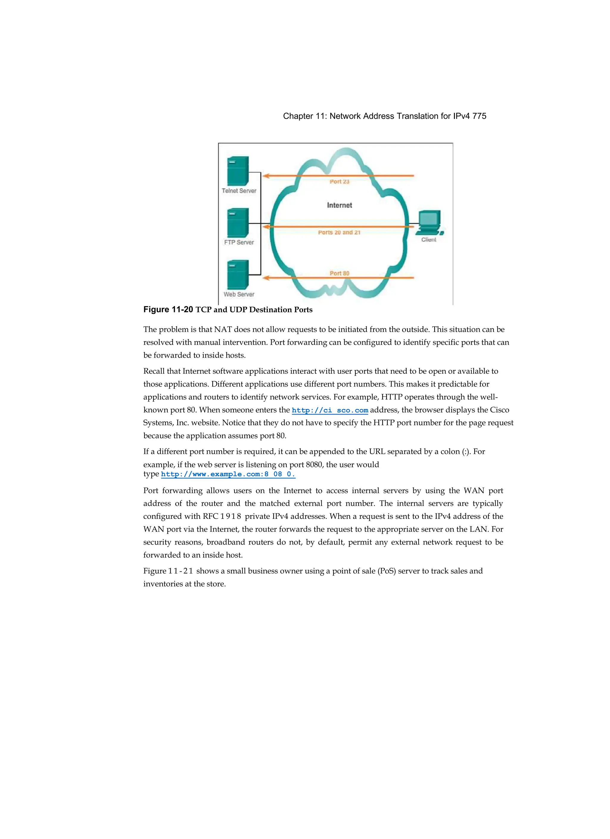 Chapter 11: Network Address Translation for IPv4 775
The problem is that NAT does not allow requests to be initiated from the outside. This situation can be
resolved with manual intervention. Port forwarding can be configured to identify specific ports that can
be forwarded to inside hosts.
Recall that Internet software applications interact with user ports that need to be open or available to
those applications. Different applications use different port numbers. This makes it predictable for
applications and routers to identify network services. For example, HTTP operates through the well-
known port 80. When someone enters the http://ci sco.com address, the browser displays the Cisco
Systems, Inc. website. Notice that they do not have to specify the HTTP port number for the page request
because the application assumes port 80.
If a different port number is required, it can be appended to the URL separated by a colon (:). For
example, if the web server is listening on port 8080, the user would
type http://www.example.com:8 08 0.
Port forwarding allows users on the Internet to access internal servers by using the WAN port
address of the router and the matched external port number. The internal servers are typically
configured with RFC 1 9 1 8 private IPv4 addresses. When a request is sent to the IPv4 address of the
WAN port via the Internet, the router forwards the request to the appropriate server on the LAN. For
security reasons, broadband routers do not, by default, permit any external network request to be
forwarded to an inside host.
Figure 1 1 - 2 1 shows a small business owner using a point of sale (PoS) server to track sales and
inventories at the store.
Figure 11-20 TCP and UDP Destination Ports
 