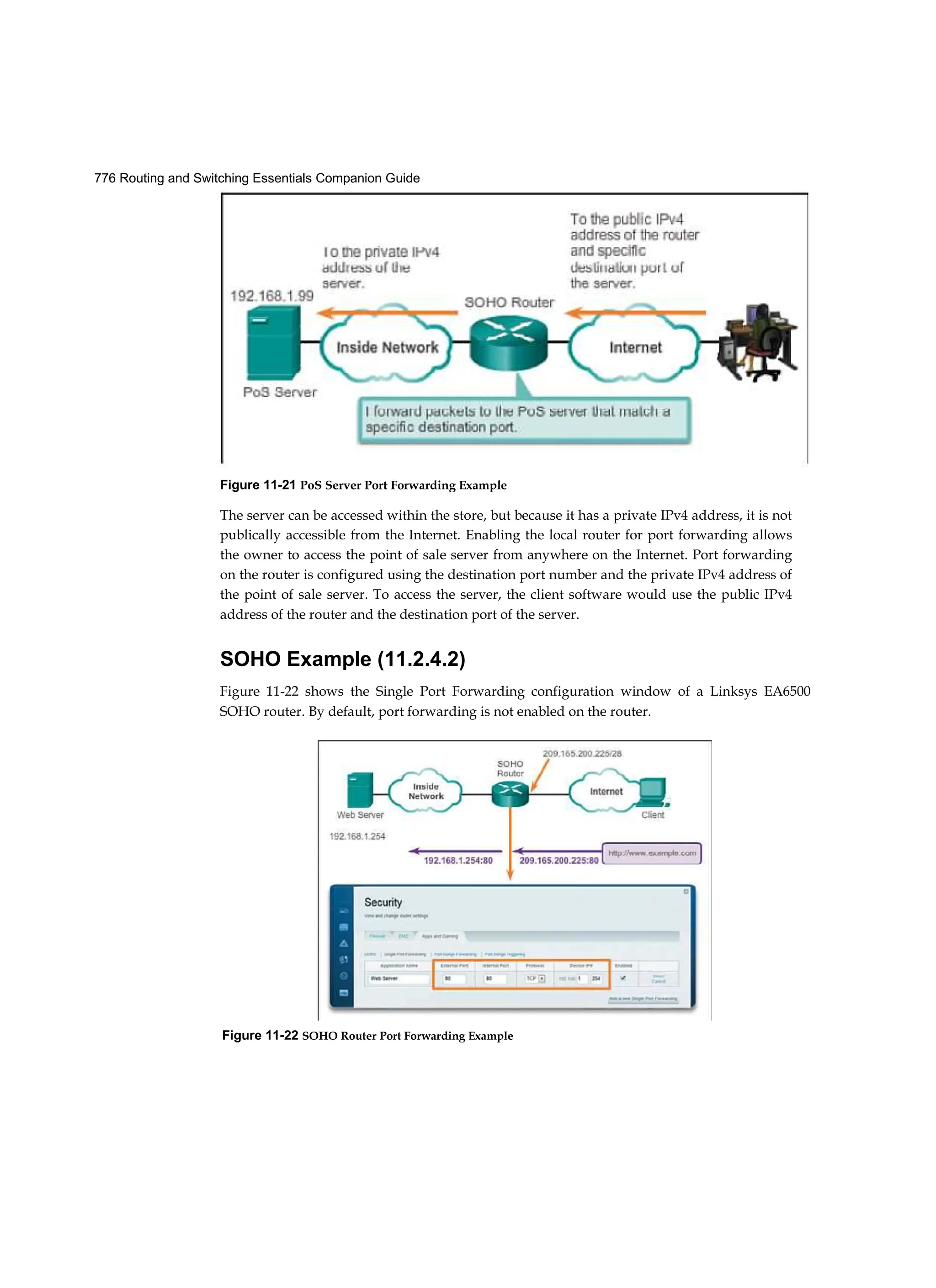 776 Routing and Switching Essentials Companion Guide
Figure 11-22 SOHO Router Port Forwarding Example
The server can be accessed within the store, but because it has a private IPv4 address, it is not
publically accessible from the Internet. Enabling the local router for port forwarding allows
the owner to access the point of sale server from anywhere on the Internet. Port forwarding
on the router is configured using the destination port number and the private I