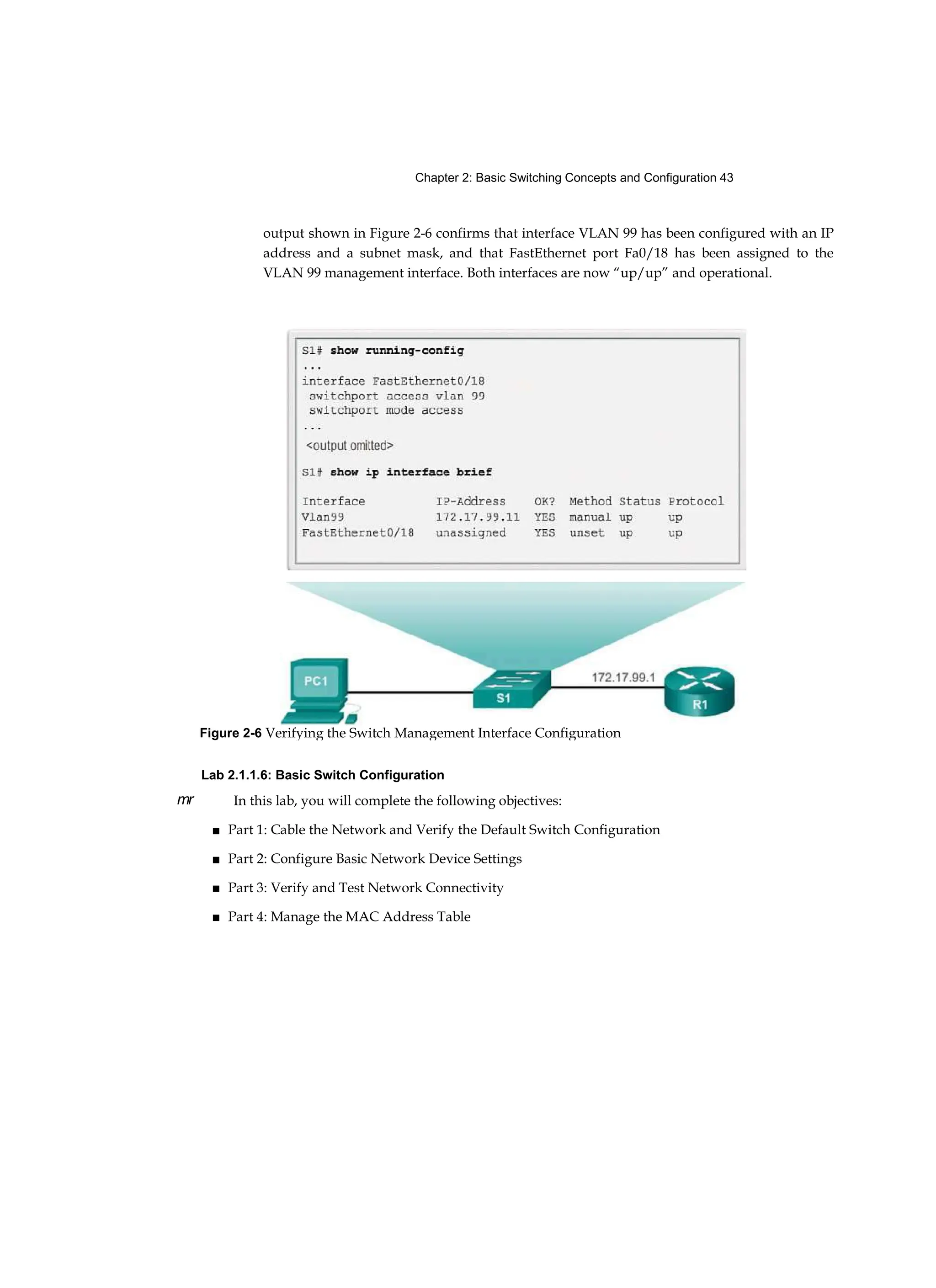Chapter 2: Basic Switching Concepts and Configuration 43
mr
output shown in Figure 2-6 confirms that interface VLAN 99 has been configured with an IP
address and a subnet mask, and that FastEthernet port Fa0/18 has been assigned to the
VLAN 99 management interface. Both interfaces are now “up/up” and operational.
Lab 2.1.1.6: Basic Switch Configuration
In this lab, you will complete the following objectives:
■ Part 1: Cable the Network and Verify the Default Switch Configuration
■ Part 2: Configure Basic Network Device Settings
■ Part 3: Verify and Test Network Connectivity
■ Part 4: Manage the MAC Address Table
Figure 2-6 Verifying the Switch Management Interface Configuration
 
