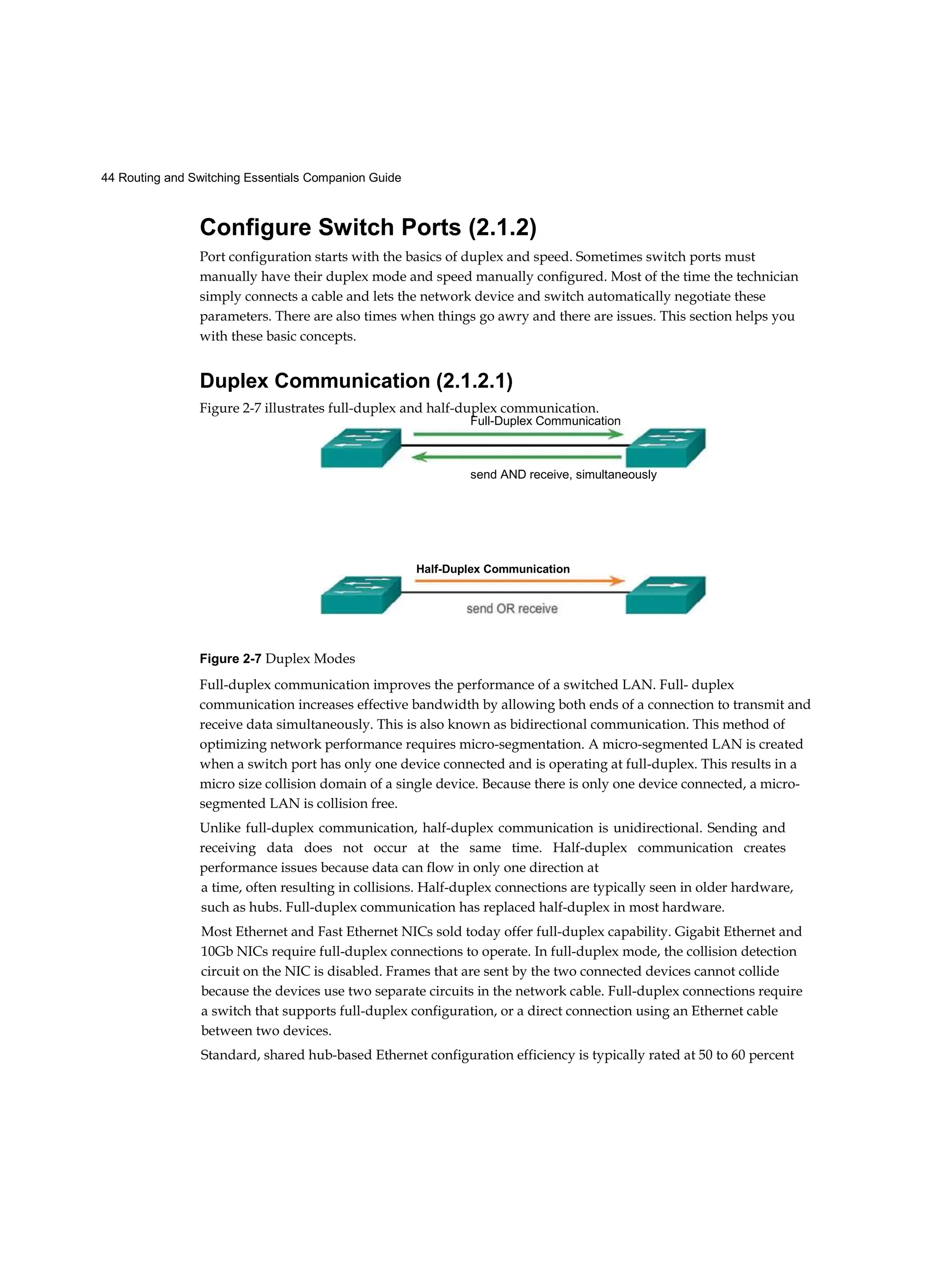44 Routing and Switching Essentials Companion Guide
Configure Switch Ports (2.1.2)
Port configuration starts with the basics of duplex and speed. Sometimes switch ports must
manually have their duplex mode and speed manually configured. Most of the time the technician
simply connects a cable and lets the network device and switch automatically negotiate these
parameters. There are also times when things go awry and there are issues. This section helps you
with these basic concepts.
Duplex Communication (2.1.2.1)
Figure 2-7 Duplex Modes
Full-duplex communication improves the performance of a switched LAN. Full- duplex
communication increases effective bandwidth by allowing both ends of a connection to transmit and
receive data simultaneously. This is also known as bidirectional communication. This method of
optimizing network performance requires micro-segmentation. A micro-segmented LAN is created
when a switch port has only one device connected and is operating at full-duplex. This results in a
micro size collision domain of a single device. Because there is only one device connected, a micro-
segmented LAN is collision free.
Unlike full-duplex communication, half-duplex communication is unidirectional. Sending and
receiving data does not occur at the same time. Half-duplex communication creates
performance issues because data can flow in only one direction at
a time, often resulting in collisions. Half-duplex connections are typically seen in older hardware,
such as hubs. Full-duplex communication has replaced half-duplex in most hardware.
Most Ethernet and Fast Ethernet NICs sold today offer full-duplex capability. Gigabit Ethernet and
10Gb NICs require full-duplex connections to operate. In full-duplex mode, the collision detection
circuit on the NIC is disabled. Frames that are sent by the two connected devices cannot collide
because the devices use two separate circuits in the network cable. Full-duplex connections require
a switch that supports full-duplex configuration, or a direct connection using an Ethernet cable
between two devices.
Standard, shared hub-based Ethernet configuration efficiency is typically rated at 50 to 60 percent
Figure 2-7 illustrates full-duplex and half-duplex communication.
Full-Duplex Communication
send AND receive, simultaneously
Half-Duplex Communication
 
