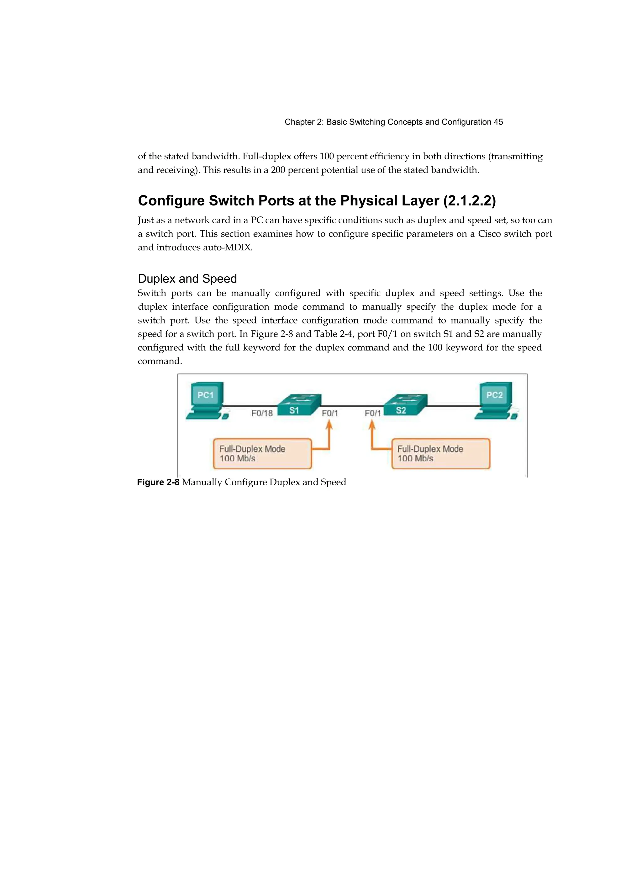 Chapter 2: Basic Switching Concepts and Configuration 45
of the stated bandwidth. Full-duplex offers 100 percent efficiency in both directions (transmitting
and receiving). This results in a 200 percent potential use of the stated bandwidth.
Configure Switch Ports at the Physical Layer (2.1.2.2)
Just as a network card in a PC can have specific conditions such as duplex and speed set, so too can
a switch port. This section examines how to configure specific parameters on a Cisco switch port
and introduces auto-MDIX.
Duplex and Speed
Switch ports can be manually configured with specific duplex and speed settings. Use the
duplex interface configuration mode command to manually specify the duplex mode for a
switch port. Use the speed interface configuration mode command to manually specify the
speed for a switch port. In Figure 2-8 and Table 2-4, port F0/1 on switch S1 and S2 are manually
configured with the full keyword for the duplex command and the 100 keyword for the speed
command.
Figure 2-8 Manually Configure Duplex and Speed
 