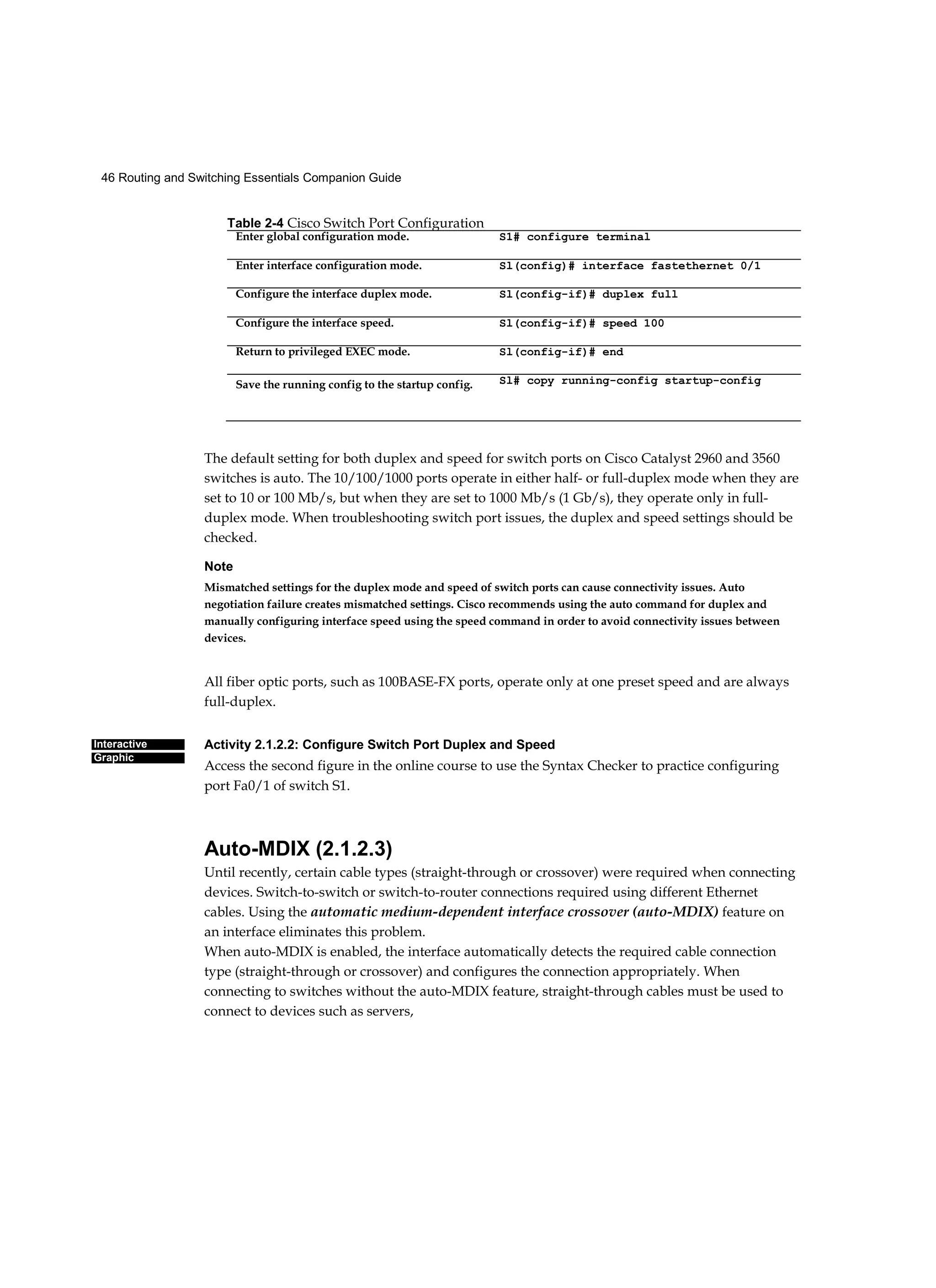46 Routing and Switching Essentials Companion Guide
Interactive
Graphic
The default setting for both duplex and speed for switch ports on Cisco Catalyst 2960 and 3560
switches is auto. The 10/100/1000 ports operate in either half- or full-duplex mode when they are
set to 10 or 100 Mb/s, but when they are set to 1000 Mb/s (1 Gb/s), they operate only in full-
duplex mode. When troubleshooting switch port issues, the duplex and speed settings should be
checked.
Note
Mismatched settings for the duplex mode and speed of switch ports can cause connectivity issues. Auto
negotiation failure creates mismatched settings. Cisco recommends using the auto command for duplex and
manually configuring interface speed using the speed command in order to avoid connectivity issues between
devices.
All fiber optic ports, such as 100BASE-FX ports, operate only at one preset speed and are always
full-duplex.
Activity 2.1.2.2: Configure Switch Port Duplex and Speed
Access the second figure in the online course to use the Syntax Checker to practice configuring
port Fa0/1 of switch S1.
Auto-MDIX (2.1.2.3)
Until recently, certain cable types (straight-through or crossover) were required when connecting
devices. Switch-to-switch or switch-to-router connections required using different Ethernet
cables. Using the automatic medium-dependent interface crossover (auto-MDIX) feature on
an interface eliminates this problem.
When auto-MDIX is enabled, the interface automatically detects the required cable connection
type (straight-through or crossover) and configures the connection appropriately. When
connecting to switches without the auto-MDIX feature, straight-through cables must be used to
connect to devices such as servers,
Table 2-4 Cisco Switch Port Configuration
Enter global configuration mode. S1# configure terminal
Enter interface configuration mode. Sl(config)# interface fastethernet 0/1
Configure the interface duplex mode. Sl(config-if)# duplex full
Configure the interface speed. Sl(config-if)# speed 100
Return to privileged EXEC mode. Sl(config-if)# end
Save the running config to the startup config. Sl# copy running-config startup-config
 