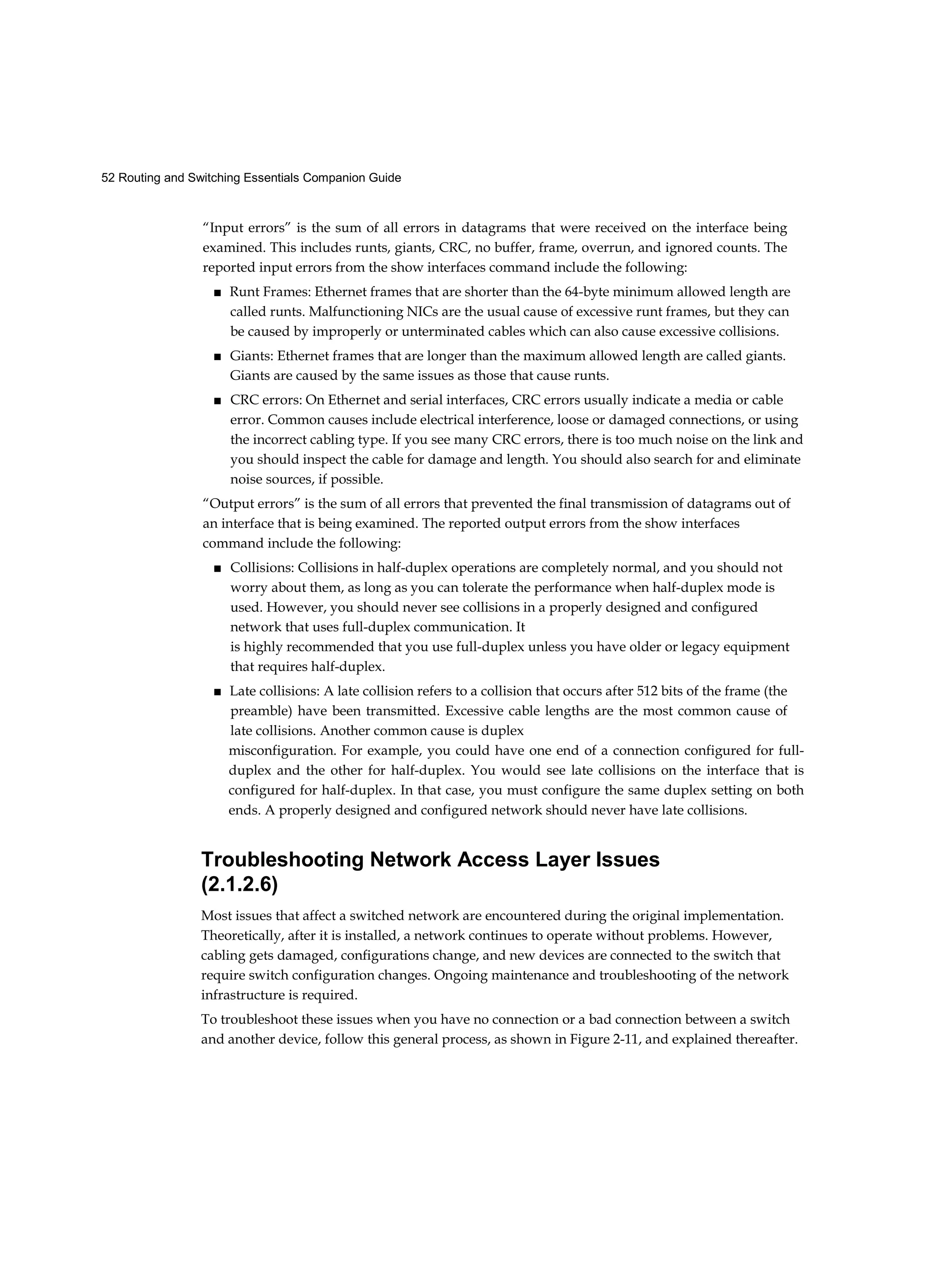 52 Routing and Switching Essentials Companion Guide
“Input errors” is the sum of all errors in datagrams that were received on the interface being
examined. This includes runts, giants, CRC, no buffer, frame, overrun, and ignored counts. The
reported input errors from the show interfaces command include the following:
■ Runt Frames: Ethernet frames that are shorter than the 64-byte minimum allowed length are
called runts. Malfunctioning NICs are the usual cause of excessive runt frames, but they can
be caused by improperly or unterminated cables which can also cause excessive collisions.
■ Giants: Ethernet frames that are longer than the maximum allowed length are called giants.
Giants are caused by the same issues as those that cause runts.
■ CRC errors: On Ethernet and serial interfaces, CRC errors usually indicate a media or cable
error. Common causes include electrical interference, loose or damaged connections, or using
the incorrect cabling type. If you see many CRC errors, there is too much noise on the link and
you should inspect the cable for damage and length. You should also search for and eliminate
noise sources, if possible.
“Output errors” is the sum of all errors that prevented the final transmission of datagrams out of
an interface that is being examined. The reported output errors from the show interfaces
command include the following:
■ Collisions: Collisions in half-duplex operations are completely normal, and you should not
worry about them, as long as you can tolerate the performance when half-duplex mode is
used. However, you should never see collisions in a properly designed and configured
network that uses full-duplex communication. It
is highly recommended that you use full-duplex unless you have older or legacy equipment
that requires half-duplex.
■ Late collisions: A late collision refers to a collision that occurs after 512 bits of the frame (the
preamble) have been transmitted. Excessive cable lengths are the most common cause of
late collisions. Another common cause is duplex
misconfiguration. For example, you could have one end of a connection configured for full-
duplex and the other for half-duplex. You would see late collisions on the interface that is
configured for half-duplex. In that case, you must configure the same duplex setting on both
ends. A properly designed and configured network should never have late collisions.
Troubleshooting Network Access Layer Issues
(2.1.2.6)
Most issues that affect a switched network are encountered during the original implementation.
Theoretically, after it is installed, a network continues to operate without problems. However,
cabling gets damaged, configurations change, and new devices are connected to the switch that
require switch configuration changes. Ongoing maintenance and troubleshooting of the network
infrastructure is required.
To troubleshoot these issues when you have no connection or a bad connection between a switch
and another device, follow this general process, as shown in Figure 2-11, and explained thereafter.
 