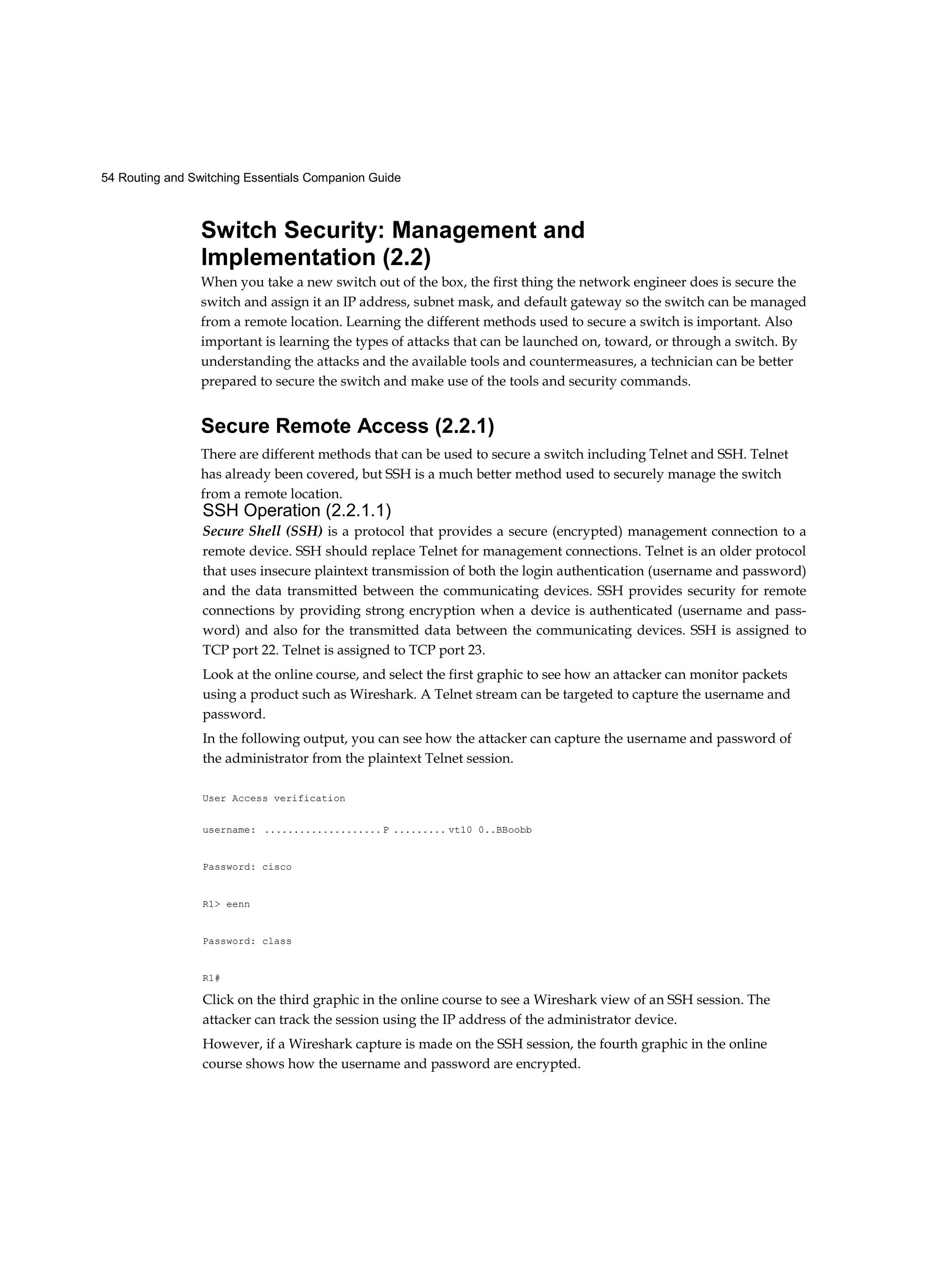 54 Routing and Switching Essentials Companion Guide
Switch Security: Management and
Implementation (2.2)
When you take a new switch out of the box, the first thing the network engineer does is secure the
switch and assign it an IP address, subnet mask, and default gateway so the switch can be managed
from a remote location. Learning the different methods used to secure a switch is important. Also
important is learning the types of attacks that can be launched on, toward, or through a switch. By
understanding the attacks and the available tools and countermeasures, a technician can be better
prepared to secure the switch and make use of the tools and security commands.
Secure Remote Access (2.2.1)
There are different methods that can be used to secure a switch including Telnet and SSH. Telnet
has already been covered, but SSH is a much better method used to securely manage the switch
from a remote location.
SSH Operation (2.2.1.1)
Secure Shell (SSH) is a protocol that provides a secure (encrypted) management connection to a
remote device. SSH should replace Telnet for management connections. Telnet is an older protocol
that uses insecure plaintext transmission of both the login authentication (username and password)
and the data transmitted between the communicating devices. SSH provides security for remote
connections by providing strong encryption when a device is authenticated (username and pass-
word) and also for the transmitted data between the communicating devices. SSH is assigned to
TCP port 22. Telnet is assigned to TCP port 23.
Look at the online course, and select the first graphic to see how an attacker can monitor packets
using a product such as Wireshark. A Telnet stream can be targeted to capture the username and
password.
In the following output, you can see how the attacker can capture the username and password of
the administrator from the plaintext Telnet session.
User Access verification
username: .................... P ......... vt10 0..BBoobb
Password: cisco
R1> eenn
Password: class
R1#
Click on the third graphic in the online course to see a Wireshark view of an SSH session. The
attacker can track the session using the IP address of the administrator device.
However, if a Wireshark capture is made on the SSH session, the fourth graphic in the online
course shows how the username and password are encrypted.
 
