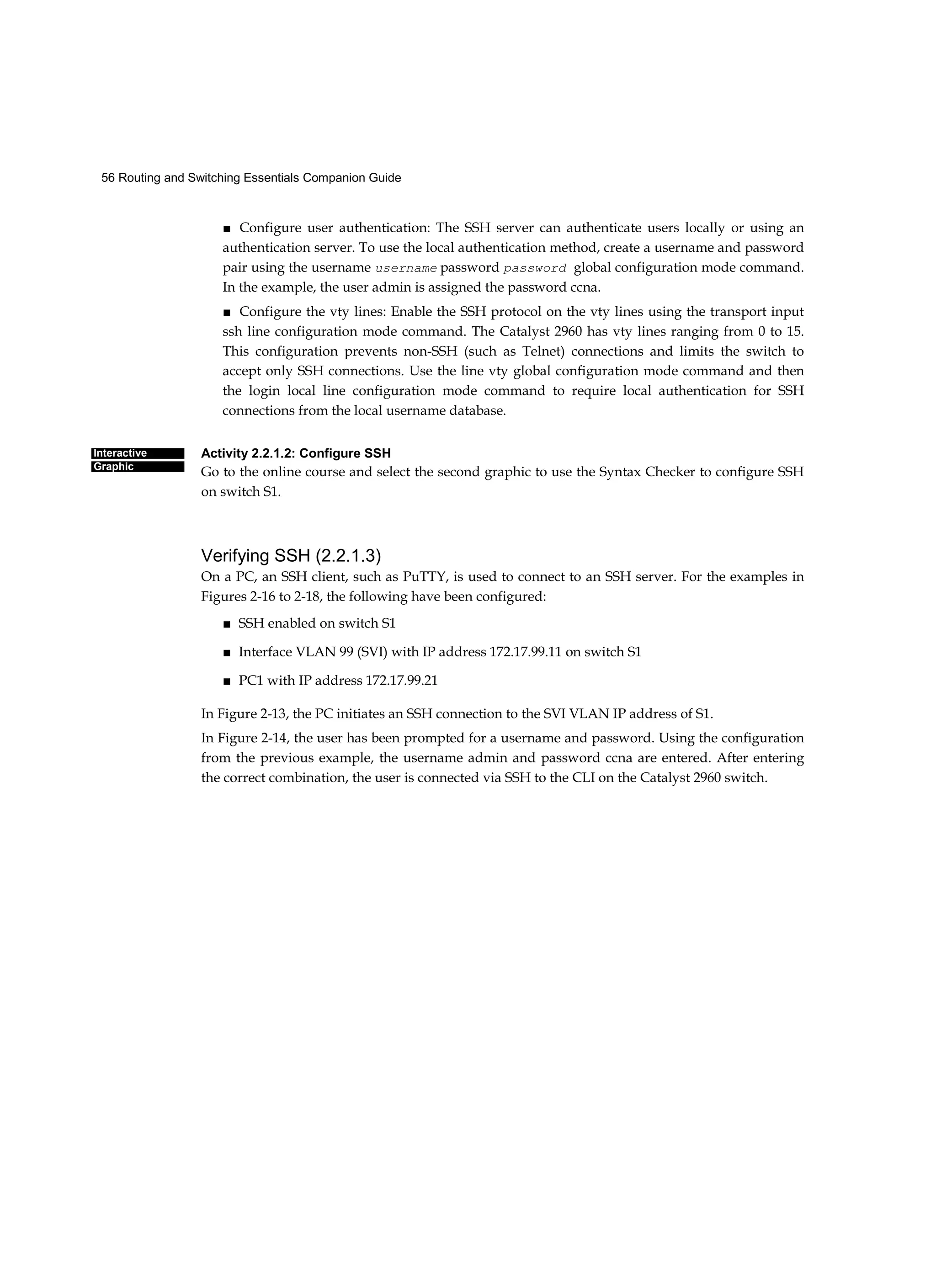 56 Routing and Switching Essentials Companion Guide
Interactive
Graphic
■ Configure user authentication: The SSH server can authenticate users locally or using an
authentication server. To use the local authentication method, create a username and password
pair using the username username password password global configuration mode command.
In the example, the user admin is assigned the password ccna.
■ Configure the vty lines: Enable the SSH protocol on the vty lines using the transport input
ssh line configuration mode command. The Catalyst 2960 has vty lines ranging from 0 to 15.
This configuration prevents non-SSH (such as Telnet) connections and limits the switch to
accept only SSH connections. Use the line vty global configuration mode command and then
the login local line configuration mode command to require local authentication for SSH
connections from the local username database.
Activity 2.2.1.2: Configure SSH
Go to the online course and select the second graphic to use the Syntax Checker to configure SSH
on switch S1.
Verifying SSH (2.2.1.3)
On a PC, an SSH client, such as PuTTY, is used to connect to an SSH server. For the examples in
Figures 2-16 to 2-18, the following have been configured:
■ SSH enabled on switch S1
■ Interface VLAN 99 (SVI) with IP address 172.17.99.11 on switch S1
■ PC1 with IP address 172.17.99.21
In Figure 2-13, the PC initiates an SSH connection to the SVI VLAN IP address of S1.
In Figure 2-14, the user has been prompted for a username and password. Using the configuration
from the previous example, the username admin and password ccna are entered. After entering
the correct combination, the user is connected via SSH to the CLI on the Catalyst 2960 switch.
 