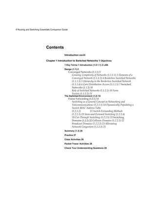 6 Routing and Switching Essentials Companion Guide
Contents
Introduction xxviii
Chapter 1 Introduction to Switched Networks 1 Objectives
1 Key Terms 1 Introduction (1.0.1.1) 2 LAN
Design (1.1) 2
Converged Networks (1.1.1) 3
Growing Complexity of Networks (1.1.1.1) 3 Elements of a
Converged Network (1.1.1.2) 4 Borderless Switched Networks
(1.1.1.3) 5 Hierarchy in the Borderless Switched Network
(1.1.1.4) 6 Core Distribution Access (1.1.1.5) 7 Switched
Networks (1.1.2) 10
Role of Switched Networks (1.1.2.1) 10 Form
Factors (1.1.2.2) 11
The Switched Environment (1.2) 14
Frame Forwarding (1.2.1) 14
Switching as a General Concept in Networking and
Telecommunications (1.2.1.1) 14 Dynamically Populating a
Switch MAC Address Table
(1.2.1.2) 15 Switch Forwarding Methods
(1.2.1.3) 19 Store-and-Forward Switching (1.2.1.4)
20 Cut-Through Switching (1.2.1.5) 21 Switching
Domains (1.2.2) 22 Collision Domains (1.2.2.1) 22
Broadcast Domains (1.2.2.2) 23 Alleviating
Network Congestion (1.2.2.3) 25
Summary (1.3) 26
Practice 27
Class Activities 28
Packet Tracer Activities 28
Check Your Understanding Questions 28
 