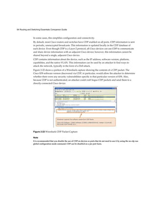 64 Routing and Switching Essentials Companion Guide
In some cases, this simplifies configuration and connectivity.
By default, most Cisco routers and switches have CDP enabled on all ports. CDP information is sent
in periodic, unencrypted broadcasts. This information is updated locally in the CDP database of
each device. Even though CDP is a Layer 2 protocol, all Cisco devices can use CDP to communicate
and share device information with an adjacent Cisco device; however, this information cannot be
shared beyond a single, adjacent Cisco device.
CDP contains information about the device, such as the IP address, software version, platform,
capabilities, and the native VLAN. This information can be used by an attacker to find ways to
attack the network, typically in the form of a DoS attack.
Figure 2-22 shows a portion of a Wireshark capture showing the contents of a CDP packet. The
Cisco IOS software version discovered via CDP, in particular, would allow the attacker to determine
whether there were any security vulnerabilities specific to that particular version of IOS. Also,
because CDP is not authenticated, an attacker could craft bogus CDP packets and send them to a
directly-connected Cisco device.
Figure 2-22 Wireshark CDP Packet Capture
Note
It is recommended that you disable the use of CDP on devices or ports that do not need to use it by using the no cdp run
global configuration mode command. CDP can be disabled on a per port basis.
 