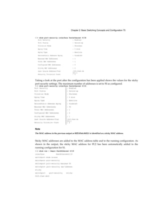 Chapter 2: Basic Switching Concepts and Configuration 75
S1# show port-security interface fastethernet 0/18
Taking a look at the port after the configuration has been applied shows the values for the sticky
port security settings. The maximum number of addresses is set to 50 as configured.
S1# show port-security interface fastethernet 0/19
Note
The MAC address in the previous output as 0025.83e6.4b02:1 is identified as a sticky MAC address.
Sticky MAC addresses are added to the MAC address table and to the running configuration. As
shown in the output, the sticky MAC address for PC2 has been automatically added to the
running configuration for S1.
S1# show run | begin FastEthernet 0/19
interface FastEthernetO/19
switchport mode access
switchport port-security
switchport port-security maximum 50
switchport port-security mac-address
sticky
switchport port-security sticky
0025.83e6.4b02
Port Security : Enabled
Port Status : Secure-up
Violation Mode : Shutdown
Aging Time : 0 mins
Aging Type : Absolute
SecureStatic Address Aging : Disabled
Maximum MAC Addresses : 1
Total MAC Addresses : 1
Configured MAC Addresses : 0
Sticky MAC Addresses : 0
Last Source Address:Vlan :025.83e6.4b
001:1
Security Violation Count : 0
Port Security : Enabled
Port Status : Secure-up
Violation Mode : Shutdown
Aging Time : 0 mins
Aging Type : Absolute
SecureStatic Address Aging : Disabled
Maximum MAC Addresses : 50
Total MAC Addresses : 1
Configured MAC Addresses : 0
Sticky MAC Addresses : 1
Last Source Address:Vlan :025.83e6.4b
001:1
Security Violation Count : 0
 
