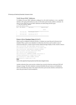 76 Routing and Switching Essentials Companion Guide
Verify Secure MAC Addresses
To display all secure MAC addresses configured on all switch interfaces, or on a specified
interface with aging information for each, use the show port-security address command. As
shown in the output, the secure MAC addresses are listed along with the types.
S1# show port-security address
Secure Mac Address Table
Ports in Error Disabled State (2.2.4.7)
When a port is configured with port security, a violation can cause the port to become error
disabled. When a port is error disabled, it is effectively shut down and no traffic is sent or
received on that port. A series of port security related messages display on the console as shown.
Sep 20 06:44:54.966: %PM-4-ERR_DISABLE: psecure-violation
error detected on Fa0/18, putting Fa0/18 in err-disable state
Sep 20 06:44:54.966: %PORT_SECURITY-2-PSECURE_VIOLATION:
Security violation occurred, caused by MAC address
000c.2 92b.4c75 on port FastEthernet0/l8.
Sep 20 06:44:53.973: %LINEPROTO-5-PPDOWN: Line protocol on
Interface FastEthernet0/l8, changed state to down
Sep 20 06:44:56.971: %LINK-3-UPDOWN: Interface
FastEthernet0/18, changed state to down
Note
Notice in the output how the port protocol and link status changed to down.
Another indication that a port security violation has occurred is that the switch port LED will
change to orange. The show interfaces command identifies the port status as err-disabied as
shown in the following output. The output of the show port-security interface command now
shows the port status as secure-shutdown.
Vlan Mac Address Type Ports Remaining Age
(mins)
1 0025.83e6.4b01 SecureDynamic Fa0/18 -
1 0025.83e6.4b02 SecureSticky Fa0/19 -
 