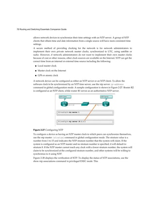 78 Routing and Switching Essentials Companion Guide
allows network devices to synchronize their time settings with an NTP server. A group of NTP
clients that obtain time and date information from a single source will have more consistent time
settings.
A secure method of providing clocking for the network is for network administrators to
implement their own private network master clocks, synchronized to UTC, using satellite or
radio. However, if network administrators do not want to implement their own master clocks
because of cost or other reasons, other clock sources are available on the Internet. NTP can get the
correct time from an internal or external time source including the following:
■ Local master clock
■ Master clock on the Internet
■ GPS or atomic clock
A network device can be configured as either an NTP server or an NTP client. To allow the
software clock to be synchronized by an NTP time server, use the ntp server ip-address
command in global configuration mode. A sample configuration is shown in Figure 2-27. Router R2
is configured as an NTP client, while router R1 serves as an authoritative NTP server.
Figure 2-27 Configuring NTP
To configure a device as having an NTP master clock to which peers can synchronize themselves,
use the ntp master [stratum] command in global configuration mode. The stratum value is a
number from 1 to 15 and indicates the NTP stratum number that the system will claim. If the
system is configured as an NTP master and no stratum number is specified, it will default to
stratum 8. If the NTP master cannot reach any clock with a lower stratum number, the system will
claim to be synchronized at the configured stratum number, and other systems will be willing to
synchronize to it using NTP.
Figure 2-28 displays the verification of NTP. To display the status of NTP associations, use the
show ntp associations command in privileged EXEC mode. This
 