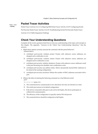 Chapter 2: Basic Switching Concepts and Configuration 83
Packet Tracer
□ Activity
Packet Tracer Activities
Packet Tracer Activity 2.2.1.4: Configuring SSH Packet Tracer Activity 2.2.4.9: Configuring Switch
Port Security Packet Tracer Activity 2.2.4.10: Troubleshooting Switch Port Security Packet Tracer
Activity 2.3.1.2: Skills Integration Challenge
Check Your Understanding Questions
Complete all the review questions listed here to test your understanding of the topics and concepts in
this chapter. The appendix, “Answers to the ‘Check Your Understanding’ Questions,” lists the
answers.
1. Which three options correctly associate the command with the paired behavior?
(Choose three.)
A. switchport port-security violation protect: Frames with unknown source addresses are
dropped and a notification is sent.
B. switchport port-security violation restrict: Frames with unknown source addresses are
dropped and no notification is sent.
C. switchport port-security violation shutdown: Frames with unknown source addresses result
in the port becoming error-disabled, and a notification is sent.
D. switchport port-security mac-address sticky: Allows dynamically learned MAC addresses to
be stored in the running-configuration.
E. switchport port-security maximum: Defines the number of MAC addresses associated with a
port.
2. What is the effect of entering the following command on a Fast Ethernet switch
port?
SWl(config-if)# duplex full
A. The connected device communicates in two directions, but only one direction at a time.
B. The switch port returns to its default configuration.
C. If the device connected to this port is also set for full duplex, the device participates in
collision-free communication.
D. The efficiency of this configuration is typically rated at 50 to 60 percent.
E. The connected device should be configured as half duplex.
 
