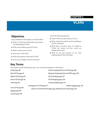 voice VLAN page 96
tagging page 101
vlan.dat page 106
CHAPTER 3
Objectives
Upon completion of this chapter, you will be able to
■ What is a VLAN and what benefits are provided
by implementing VLANs?
■ What are the different types of VLANs?
■ When would you use a trunk?
■ How does a trunk work?
■ What is the purpose of the native VLAN?
■ How do you configure VLANs and trunks?
answer the following questions:
■ What is DTP and when should you use it?
■ What commands would be used to troubleshoot
VLANs and trunks?
■ What types of security issues are related to
VLANs and trunks and how would you
mitigate these issues?
■ What are the best practices to use when
implementing VLANs and trunks?
Key Terms
This chapter uses the following key terms. You can find the definitions in the Glossary.
VLAN page 90 VLAN Trunking Protocol (VTP) page 106
data VLAN page 93 Dynamic Trunking Protocol (DTP) page 120
default VLAN page 93 VLAN leaking page 127
native VLAN page 94 VLAN hopping page 134
trunk page 94 switch spoofing page 134
management VLAN page 95 double-tagging page 135
Private VLAN (PVLAN) Edge page 136 black hole VLAN page 138
 