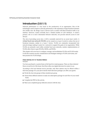 90 Routing and Switching Essentials Companion Guide
Introduction (3.0.1.1)
Network performance is a key factor in the productivity of an organization. One of the
technologies used to improve network performance is the separation of large broadcast domains
into smaller ones. By design, Layer 3 devices such as routers will block broadcast traffic at an
interface. However, routers normally have a limited number of LAN interfaces. A router’s
primary role is to move information between networks, not provide network access to end
devices.
The role of providing access into a LAN is normally reserved for an access layer switch. A
virtual local area network (VLAN) can be created on a Layer 2 switch to reduce the size of
broadcast domains, similar to a Layer 3 device. VLANs are commonly incorporated into
network design making it easier for a network to support the goals of an organization. While
VLANs are primarily used within switched local area networks, modern implementations of
VLANs allow them to span WLANs, MANs, and WANs.
This chapter will cover how to configure, manage, and troubleshoot VLANs and VLAN trunks.
It will also examine security considerations and strategies relating to VLANs and trunks, and
best practices for VLAN design.
Class Activity 3.0.1.2: Vacation Station
Scenario
You have purchased a vacation home at the beach for rental purposes. There are three identical
floors on each level of the home. Each floor offers one digital television for renters to use.
According to the local Internet service provider, only three stations may be offered within a
television package. It is your job to decide which television packages you offer your guests.
■ Divide the class into groups of three students per group.
■ Choose three different stations to make one subscription package for each floor of your rental
home.
■ Complete the PDF for this activity.
■ Share your completed group-reflection answers with the class.
 