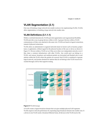 Chapter 3: VLANs 91
VLAN Segmentation (3.1)
One way of breaking a larger network into smaller sections is by implementing VLANs. VLANs
allow segmentation, or breaking a large network into smaller ones.
VLAN Definitions (3.1.1.1)
Within a switched internetwork, VLANs provide segmentation and organizational flexibility.
VLANs provide a way to group devices within a LAN. A group of devices within a VLAN
communicate as if they were attached to the same wire. VLANs are based on logical connections,
instead of physical connections.
VLANs allow an administrator to segment networks based on factors such as function, project
team, or application, without regard for the physical location of the user or device as shown in
Figure 3-1. Devices within a VLAN act as if they are in their own independent network, even if
they share a common infrastructure with other VLANs. Any switch port can belong to a
VLAN, and unicast, broadcast, and multicast packets are forwarded and flooded only to end
stations within the VLAN where the packets are sourced. Each VLAN is considered a separate
logical network, and packets destined for stations that do not belong to the VLAN must be for-
warded through a device that supports routing.
Figure 3-1 VLAN Groups
A VLAN creates a logical broadcast domain that can span multiple physical LAN segments.
VLANs improve network performance by separating large broadcast domains into smaller ones. If
a device in one VLAN sends a broadcast Ethernet frame, all devices in the VLAN receive the
 