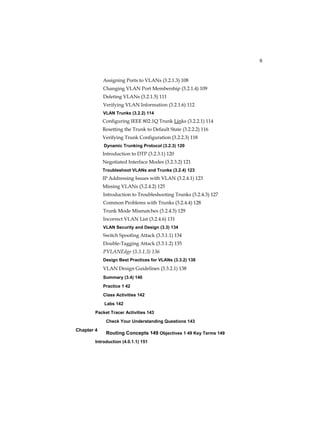 9
Chapter 4
Assigning Ports to VLANs (3.2.1.3) 108
Changing VLAN Port Membership (3.2.1.4) 109
Deleting VLANs (3.2.1.5) 111
Verifying VLAN Information (3.2.1.6) 112
VLAN Trunks (3.2.2) 114
Configuring IEEE 802.1Q Trunk Links (3.2.2.1) 114
Resetting the Trunk to Default State (3.2.2.2) 116
Verifying Trunk Configuration (3.2.2.3) 118
Dynamic Trunking Protocol (3.2.3) 120
Introduction to DTP (3.2.3.1) 120
Negotiated Interface Modes (3.2.3.2) 121
Troubleshoot VLANs and Trunks (3.2.4) 123
IP Addressing Issues with VLAN (3.2.4.1) 123
Missing VLANs (3.2.4.2) 125
Introduction to Troubleshooting Trunks (3.2.4.3) 127
Common Problems with Trunks (3.2.4.4) 128
Trunk Mode Mismatches (3.2.4.5) 129
Incorrect VLAN List (3.2.4.6) 131
VLAN Security and Design (3.3) 134
Switch Spoofing Attack (3.3.1.1) 134
Double-Tagging Attack (3.3.1.2) 135
PVLANEdge (3.3.1.3) 136
Design Best Practices for VLANs (3.3.2) 138
VLAN Design Guidelines (3.3.2.1) 138
Summary (3.4) 140
Practice 1 42
Class Activities 142
Labs 142
Packet Tracer Activities 143
Check Your Understanding Questions 143
Routing Concepts 149 Objectives 1 49 Key Terms 149
Introduction (4.0.1.1) 151
 