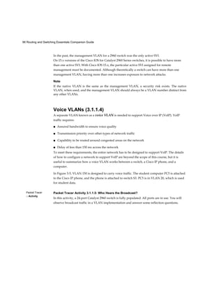 96 Routing and Switching Essentials Companion Guide
Packet Tracer
□ Activity
In the past, the management VLAN for a 2960 switch was the only active SVI.
On 15.x versions of the Cisco IOS for Catalyst 2960 Series switches, it is possible to have more
than one active SVI. With Cisco IOS 15.x, the particular active SVI assigned for remote
management must be documented. Although theoretically a switch can have more than one
management VLAN, having more than one increases exposure to network attacks.
Note
If the native VLAN is the same as the management VLAN, a security risk exists. The native
VLAN, when used, and the management VLAN should always be a VLAN number distinct from
any other VLANs.
Voice VLANs (3.1.1.4)
A separate VLAN known as a voice VLAN is needed to support Voice over IP (VoIP). VoIP
traffic requires:
■ Assured bandwidth to ensure voice quality
■ Transmission priority over other types of network traffic
■ Capability to be routed around congested areas on the network
■ Delay of less than 150 ms across the network
To meet these requirements, the entire network has to be designed to support VoIP. The details
of how to configure a network to support VoIP are beyond the scope of this course, but it is
useful to summarize how a voice VLAN works between a switch, a Cisco IP phone, and a
computer.
In Figure 3-5, VLAN 150 is designed to carry voice traffic. The student computer PC5 is attached
to the Cisco IP phone, and the phone is attached to switch S3. PC5 is in VLAN 20, which is used
for student data.
Packet Tracer Activity 3.1.1.5: Who Hears the Broadcast?
In this activity, a 24-port Catalyst 2960 switch is fully populated. All ports are in use. You will
observe broadcast traffic in a VLAN implementation and answer some reflection questions.
 