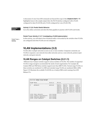 Chapter 3: VLANs 105
Interactive
Graphic
Packet Tracer □
Activity
A discussion of voice Cisco IOS commands are beyond the scope of this course, but the
highlighted areas in the sample output show the F0/18 interface configured with a VLAN
configured for data (VLAN 20) and a VLAN configured for voice (VLAN 150).
Activity 3.1.2.6: Predict Switch Behavior
Go to the online curriculum and select the three graphics to practice with VLANs and trunks.
Packet Tracer Activity 3.1.2.7: Investigating a VLAN Implementation
In this activity, you will observe how broadcast traffic is forwarded by the switches when VLANs
are configured and when VLANs are not configured.
VLAN Implementations (3.2)
VLANs allow multiple networks to exist on one or more switches. Companies commonly use
VLANs to separate a user network from other networks such as a voice network, printer/copier
network, and guest network.
VLAN Ranges on Catalyst Switches (3.2.1.1)
Different Cisco Catalyst switches support various numbers of VLANs. The number of supported
VLANs is large enough to accommodate the needs of most organizations. For example, the
Catalyst 2960 and 3560 Series switches support more than 4000 VLANs. Normal range VLANs on
these switches are numbered 1 to 1005 and extended range VLANs are numbered 1006 to 4094.
Figure 3-13 illustrates the available VLAN IDs on a Catalyst 2960 switch running Cisco IOS
Release 15.x.
 