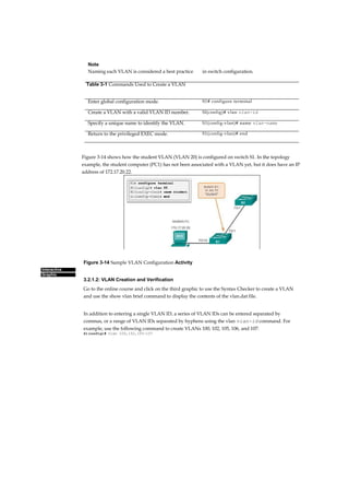Chapter 3: VLANs 107
Interactive
Graphic
Figure 3-14 Sample VLAN Configuration Activity
3.2.1.2: VLAN Creation and Verification
Go to the online course and click on the third graphic to use the Syntax Checker to create a VLAN
and use the show vlan brief command to display the contents of the vlan.dat file.
In addition to entering a single VLAN ID, a series of VLAN IDs can be entered separated by
commas, or a range of VLAN IDs separated by hyphens using the vlan vian-id command. For
example, use the following command to create VLANs 100, 102, 105, 106, and 107:
Sl(config)# vlan 100,102,105-107
Note
Naming each VLAN is considered a best practice in switch configuration.
Table 3-1 Commands Used to Create a VLAN
Enter global configuration mode. S1# configure terminal
Create a VLAN with a valid VLAN ID number. Sl(config)# vlan vlan-id
Specify a unique name to identify the VLAN. S1(config-vlan)# name vlan-name
Return to the privileged EXEC mode. S1(config-vlan)# end
Figure 3-14 shows how the student VLAN (VLAN 20) is configured on switch S1. In the topology
example, the student computer (PC1) has not been associated with a VLAN yet, but it does have an IP
address of 172.17.20.22.
 