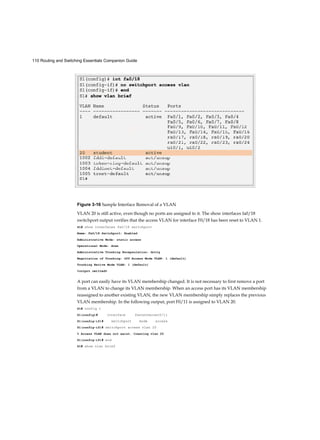 110 Routing and Switching Essentials Companion Guide
Figure 3-16 Sample Interface Removal of a VLAN
VLAN 20 is still active, even though no ports are assigned to it. The show interfaces fa0/18
switchport output verifies that the access VLAN for interface F0/18 has been reset to VLAN 1.
S1# show interfaces fa0/18 switchport
Name: Fa0/18 Switchport: Enabled
Administrative Mode: static access
Operational Mode: down
Administrative Trunking Encapsulation: dotlq
Negotiation of Trunking: Off Access Mode VLAN: 1 (default)
Trunking Native Mode VLAN: 1 (default)
<output omitted>
A port can easily have its VLAN membership changed. It is not necessary to first remove a port
from a VLAN to change its VLAN membership. When an access port has its VLAN membership
reassigned to another existing VLAN, the new VLAN membership simply replaces the previous
VLAN membership. In the following output, port F0/11 is assigned to VLAN 20.
S1# config t
S1(config)# interface fastethernet0/11
S1(config-if)# switchport mode access
S1(config-if)# switchport access vlan 20
% Access VLAN does not exist. Creating vlan 20
S1(config-if)# end
S1# show vlan brief
 