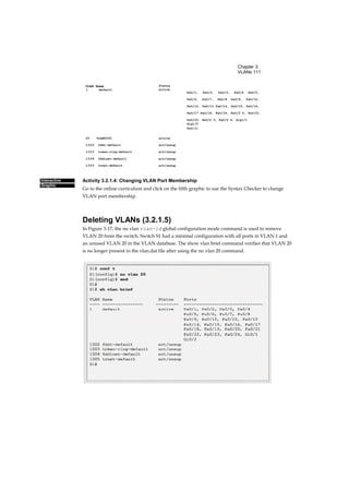 Chapter 3:
VLANs 111
Status
Interactive
Graphic
VLAN Name
Activity 3.2.1.4: Changing VLAN Port Membership
Go to the online curriculum and click on the fifth graphic to use the Syntax Checker to change
VLAN port membership.
Deleting VLANs (3.2.1.5)
In Figure 3-17, the no vlan vian-id global configuration mode command is used to remove
VLAN 20 from the switch. Switch S1 had a minimal configuration with all ports in VLAN 1 and
an unused VLAN 20 in the VLAN database. The show vlan brief command verifies that VLAN 20
is no longer present in the vlan.dat file after using the no vlan 20 command.
active1
active
act/unsup
act/unsup
act/unsup
act/unsup
20 VLAN0020
1002 fddi-default
1003 token-ring-default
1004 fddinet-default
1005 trnet-default
default
Fa0/1, Fa0/2, Fa0/3, Fa0/4 Fa0/5,
Fa0/6, Fa0/7, Fa0/8 Fa0/9, Fa0/10,
Fa0/12, Fa0/13 Fa0/14, Fa0/15, Fa0/16,
Fa0/17 Fa0/18, Fa0/19, Fa0/2 0, Fa0/21
Fa0/22, Fa0/2 3, Fa0/2 4, Gig1/1
Gig1/2
Fa0/11
 