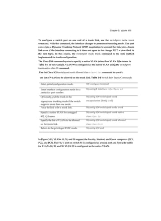 Chapter S: VLANs 115
To configure a switch port on one end of a trunk link, use the switchport mode trunk
command. With this command, the interface changes to permanent trunking mode. The port
enters into a Dynamic Trunking Protocol (DTP) negotiation to convert the link into a trunk
link even if the interface connecting to it does not agree to the change. DTP is described in
the next topic. In this course, the switchport mode trunk command is the only method
implemented for trunk configuration.
The Cisco IOS command syntax to specify a native VLAN (other than VLAN 1) is shown in
Table 3-6. In the example, VLAN 99 is configured as the native VLAN using the switchport
trunk native vlan 99 command.
In Figure 3-19, VLANs 10, 20, and 30 support the Faculty, Student, and Guest computers (PC1,
PC2, and PC3). The F 0 / 1 port on switch S1 is configured as a trunk port and forwards traffic
for VLANs 10, 20, and 30. VLAN 99 is configured as the native VLAN.
Use the Cisco IOS switchport trunk allowed vlan vian-iist command to specify
the list of VLANs to be allowed on the trunk link. Table 3-6 Switch Port Trunk Commands
Enter global configuration mode. Sl# configure terminal
Enter interface configuration mode for a
particular port number.
Sl(config)# interface interface id
Optionally, put the trunk in the Sl(config-if)# switchport trunk
appropriate trunking mode if the switch
supports more than one mode.
encapsulation [dotlq | isl]
Force the link to be a trunk link. Sl(config-if)# switchport mode trunk
Specify a native VLAN for untagged Sl(config-if)# switchport trunk native
802.1Q frames. vlan vlan id
Specify the list of VLANs to be allowed Sl(config-if)# switchport trunk allowed
on the trunk link. vlan vlan-list
Return to the privileged EXEC mode. Sl(config-if)# end
 